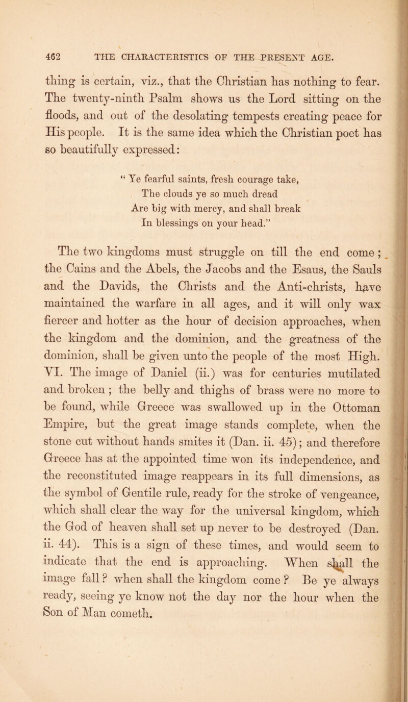 tiling is certain, viz., that the Christian has nothing to fear. The twenty-ninth Psalm shows us the Lord sitting on the floods, and out of the desolating tempests creating peace for His peojile. It is the same idea which the Christian poet has so beautifully expressed: “ Ye fearful saints, fresh courage take, The clouds ye so much dread Are big with mercy, and shall break In blessings on your head.” The two kingdoms must struggle on till the end come; the Cains and the Abels, the Jacobs and the Esaus, the Sauls and the Davids, the Christs and the Anti-christs, h^ve maintained the warfare in all ages, and it will only wax fiercer and hotter as the hour of decision approaches, when the kingdom and the dominion, and the greatness of the dominion, shall be given unto the people of the most High. YI. The image of Daniel (ii.) was for centuries mutilated and broken ; the belly and thighs of brass were no more to be found, while Greece was swallowed up in the Ottoman Empire, but the great image stands complete, when the stone cut without hands smites it (Dan. ii. 45); and therefore Greece has at the appointed time won its independence, and the reconstituted image reappears in its full dimensions, as the symbol of Gentile rule, ready for the stroke of vengeance, which shall clear the way for the universal kingdom, which the God of heaven shall set up never to be destroyed (Dan. ii. 44). This is a sign of these times, and would seem to indicate that the end is approaching. When s^ll the image fall ? when shall the kingdom come ? Be ye always ready, seeing ye know not the day nor the hour when the Son of Man cometh.