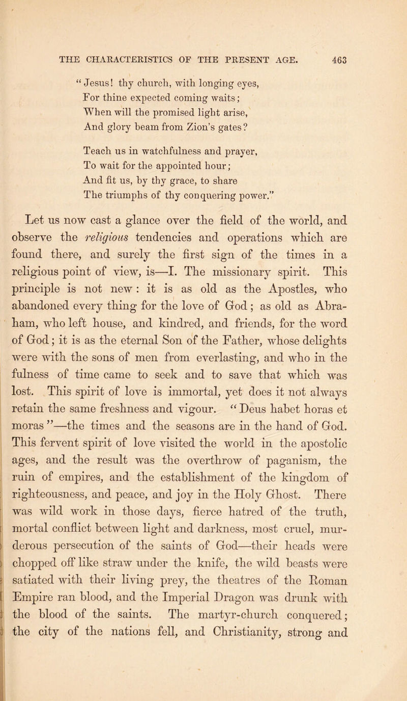 “ Jesus! thy church, with longing eyes, For thine expected coming waits; When will the promised light arise, And glory beam from Zion’s gates? Teach us in watchfulness and prayer, To wait for the appointed hour; And fit us, by thy grace, to share The triumphs of thy conquering power,” Let ns now cast a glance oyer tlie field of tlie world, and observe the religious tendencies and operations which are found there, and surely the first sign of the times in a religious point of view, is—I. The missionary spirit. This principle is not new: it is as old as the Apostles, who abandoned every thing for the love of God; as old as Abra- ham, who left house, and kindred, and friends, for the word of God; it is as the eternal Son of the Father, whose delights were with the sons of men from everlasting, and who in the fulness of time came to seek and to save that which was lost. This spirit of love is immortal, yet does it not always retain the same freshness and vigour. “ Deus habet boras et moras ’’—the times and the seasons are in the hand of God. This fervent spirit of love visited the world in the apostolic ages, and the result was the overthrow of paganism, the ruin of empires, and the establishment of the kingdom of : righteousness, and peace, and joy in the Holy Ghost. There ' was wild work in those days, fierce hatred of the truth, [ mortal conflict between light and darkness, most cruel, mur- ) derous persecution of the saints of God—their heads were ) chopped off like straw under the knife, the wild beasts were 5 satiated with their living prey, the theatres of the Roman [ Empire ran blood, and the Imperial Dragon was drunk with J the blood of the saints. The martyr-church conquered; ^ the city of the nations fell, and Christianity, strong and