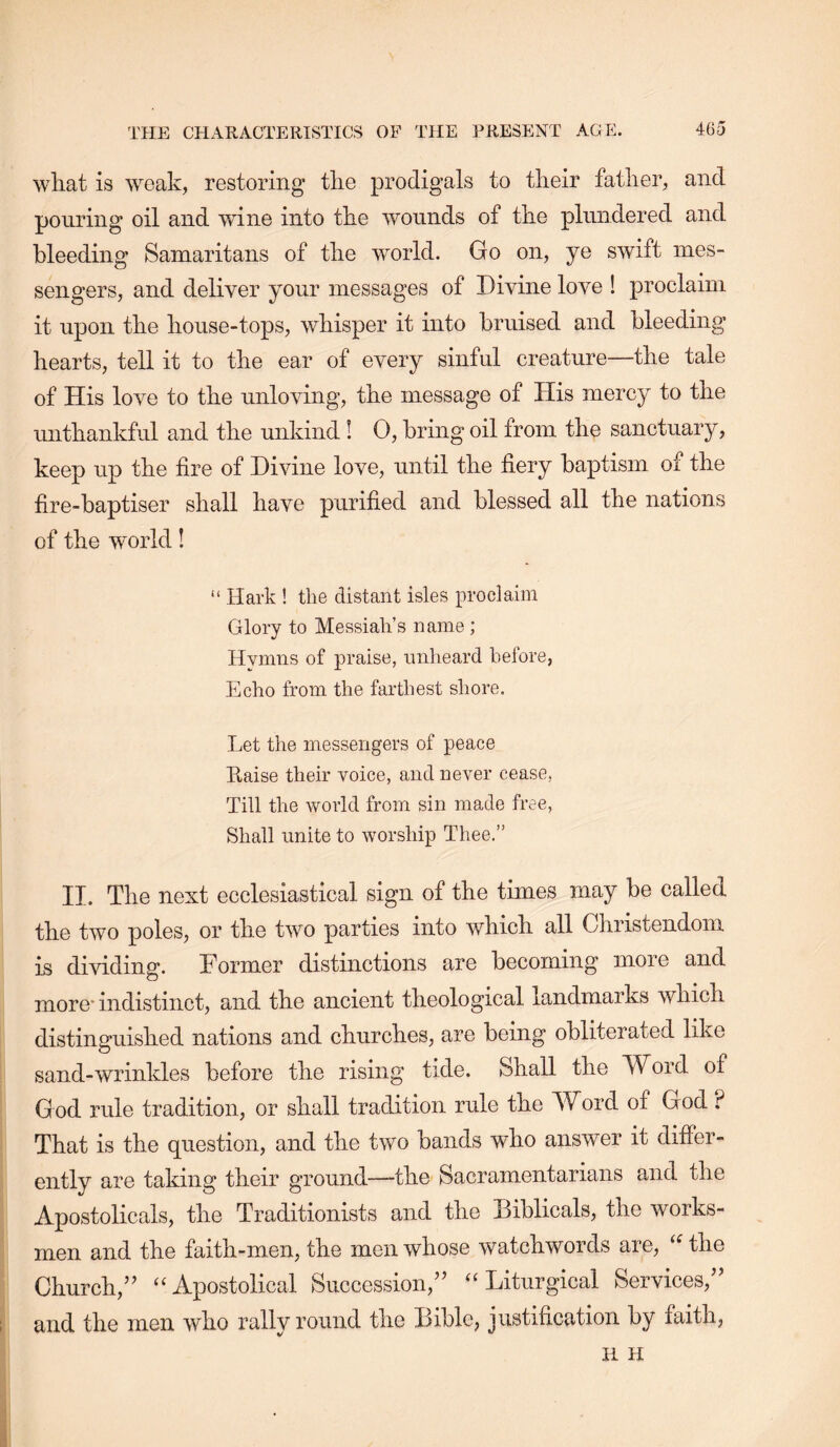 wliat is weak, restoring tlie prodigals to their father, and pouring oil and wine into the wounds of the plundered and bleeding Samaritans of the world. Go on, ye swift mes- sengers, and deliver your messages of Divine love ! proclaim it upon the house-tops, whisper it into bruised and bleeding hearts, tell it to the ear of every sinful creature—the tale of His love to the unloving, the message of His mercy to the mithankful and the unkind ! 0, bring oil from the sanctuary, keep up the fire of Divine love, until the fiery baptism of the fire-baptiser shall have purified and blessed all the nations of the world! “ Hark ! the distant isles proclaim Glory to Messiah’s name ; Hvmns of praise, unheard before, Echo from the farthest shore. Let the messengers of peace Raise their Yoice, and never cease, Till the world from sin made free. Shall unite to worship Thee.” II. The next ecclesiastical sign of the times may be called the two poles, or the two parties into which all Christendom is dividing. Former distinctions are becoming more and more* indistinct, and the ancient theological landmarks which distinguished nations and churches, are being obliterated like sand-wrinkles before the rising tide. Shall the Word of G od rule tradition, or shall tradition rule the Word of God ? That is the question, and the two bands who answer it difier- ently are taking their ground—-the Sacramentarians and the Apostolicals, the Traditionists and the Diblicals, the works- men and the faith-men, the men whose watchwords are, the Church,’’ “Apostolical Succession,” “Liturgical Services,” and the men who rally round the Bible, justification by faith, H H