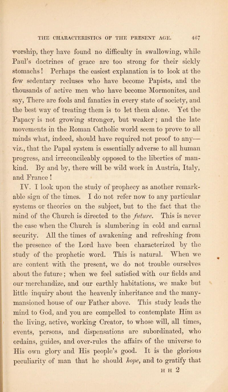 v'orsliip, they have found no difficulty in swallowing, while Paul’s doctrines of grace are too strong for their sickly stomachs ! Perhaps the easiest explanation is to look at the few sedentary recluses who have become Papists, and the thousands of active men who have become Mornionites, and say. There are fools and fanatics in every state of society, and the best way of treating them is to let them alone. Yet the Papacy is not growing stronger, but weaker ; and the late movements in the Poman Catholic world seem to prove to all minds what, indeed, should have required not proof to any— viz., that the Papal system is essentially adverse to all human progress, and irreconcileably opposed to the liberties of man- kind. By and by, there will be wild work in Austria, Italy, and France ! IV. I look upon the study of prophecy as another remark- able sign of the times. I do not refer now to any particular systems or theories on the subject, but to the fact that the mind of the Church is directed to the future. This is never the case when the Church is slumbering in cold and carnal security. All the times of awakening and refreshing from the presence of the Lord have been characterized by the study of the prophetic word. This is natural. When we are content with the present, we do not trouble ourselves about the future; when we feel satisfied with our fields and our merchandize, and our earthly habitations, we make but little inquiry about the heavenly inheritance and the many- mansioned house of our Father above. This study leads the mind to God, and you are compelled to contemplate Him as the living, active, working Creator, to whose will, all times, events, persons, and dispensations are subordinated, who ordains, guides, and over-rules the affairs of the universe to His own glory and His people’s good. It is the glorious peculiarity of man that he should hope, and to gratify that H H 2