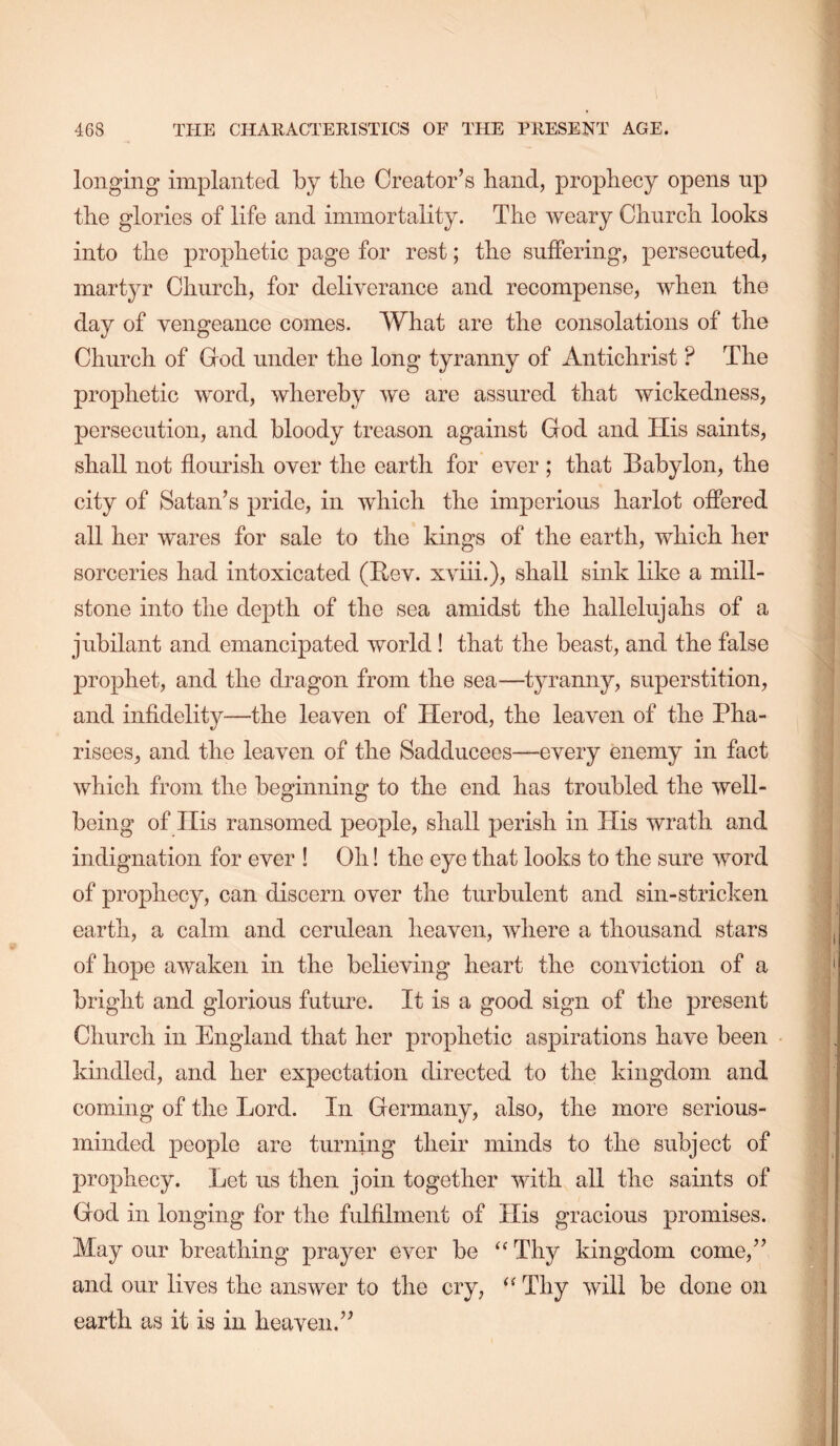 longing implanted by tlie Creator’s band, prophecy opens up the glories of life and immortality. The weary Church looks into the prophetic page for rest; the suffering, persecuted, martyr Church, for deliverance and recompense, when the day of vengeance comes. What are the consolations of the Church of God under the long tyranny of Antichrist ? The prophetic word, whereby we are assured that wickedness, persecution, and bloody treason against God and His saints, shall not flourish over the earth for ever ; that Babylon, the city of Satan’s pride, in which the imperious harlot offered all her wares for sale to the kings of the earth, which her sorceries had intoxicated (Bev. xviii.), shall sink like a mill- stone into the depth of the sea amidst the hallelujahs of a jubilant and emancipated world! that the beast, and the false prophet, and the dragon from the sea—tyranny, superstition, and infldelity—the leaven of Herod, the leaven of the Pha- risees, and the leaven of the Sadducees—every enemy in fact which from the beginning to the end has troubled the well- being of His ransomed people, shall perish in His wrath and indignation for ever ! Oh! the eye that looks to the sure word of prophecy, can discern over the turbulent and sin-stricken earth, a calm and cerulean heaven, where a thousand stars of hope awaken in the believing heart the conviction of a bright and glorious future. It is a good sign of the present Church in England that her prophetic aspirations have been kindled, and her expectation directed to the kingdom and coming of the Lord. In Germany, also, the more serious- minded people are turning their minds to the subject of prophecy. Let us then join together with all the saints of God in longing for the fulfilment of His gracious promises. May our breathing prayer ever be ‘‘ Thy kingdom come,” and our lives the answer to the cry, Thy will be done on earth as it is in heaven.”