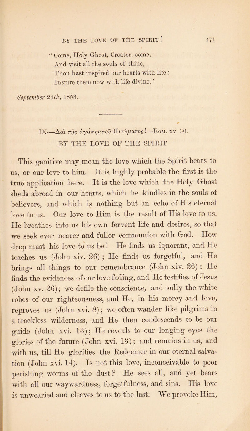 “ Come, Holy Ghost, Creator, come. And visit all the souls of thine. Thou hast inspired our hearts with life ; Inspire them now with life divine.” September 1853. IX—Aid tT]Q aya7rr]g tov Hreuparog !—Eom. xv, 30. BY THE LOVE OF THE SPIKIT This genitive may mean the love which the Spirit bears to us, or onr love to him. It is highly probable the first is the true application here. It is the love which the Holy Grhost sheds abroad in our hearts, which he kindles in the souls of believers, and which is nothing but an echo of His eternal love to us. Our love to Him is the result of His love to us. He breathes into us his own fervent life and desires, so that we seek ever nearer and fuller communion with God. How deep must his love to us be ! He finds us ignorant, and He teaches us (John xiv. 26) ; He finds us forgetful, and He brings all things to our remembrance (John xiv. 26) ; He finds the evidences of our love fading, and He testifies of Jesus (John XV. 26); we defile the conscience, and sully the white robes of our righteousness, and He, in his mercy and love, reproves us (John xvi. 8); we often wander like pilgrims in a trackless wilderness, and He then condescends to be our guide (John xvi. 13); He reveals to our longing eyes the glories of the future (John xvi. 13) ; and remains in us, and with us, till He glorifies the Redeemer in our eternal salva- tion (John xvi. 14). Is not this love, inconceivable to poor perishing worms of the dust ? He sees all, and yet bears with all our waywardness, forgetfulness, and sins. His love is unwearied and cleaves to us to the last. We provoke Him,