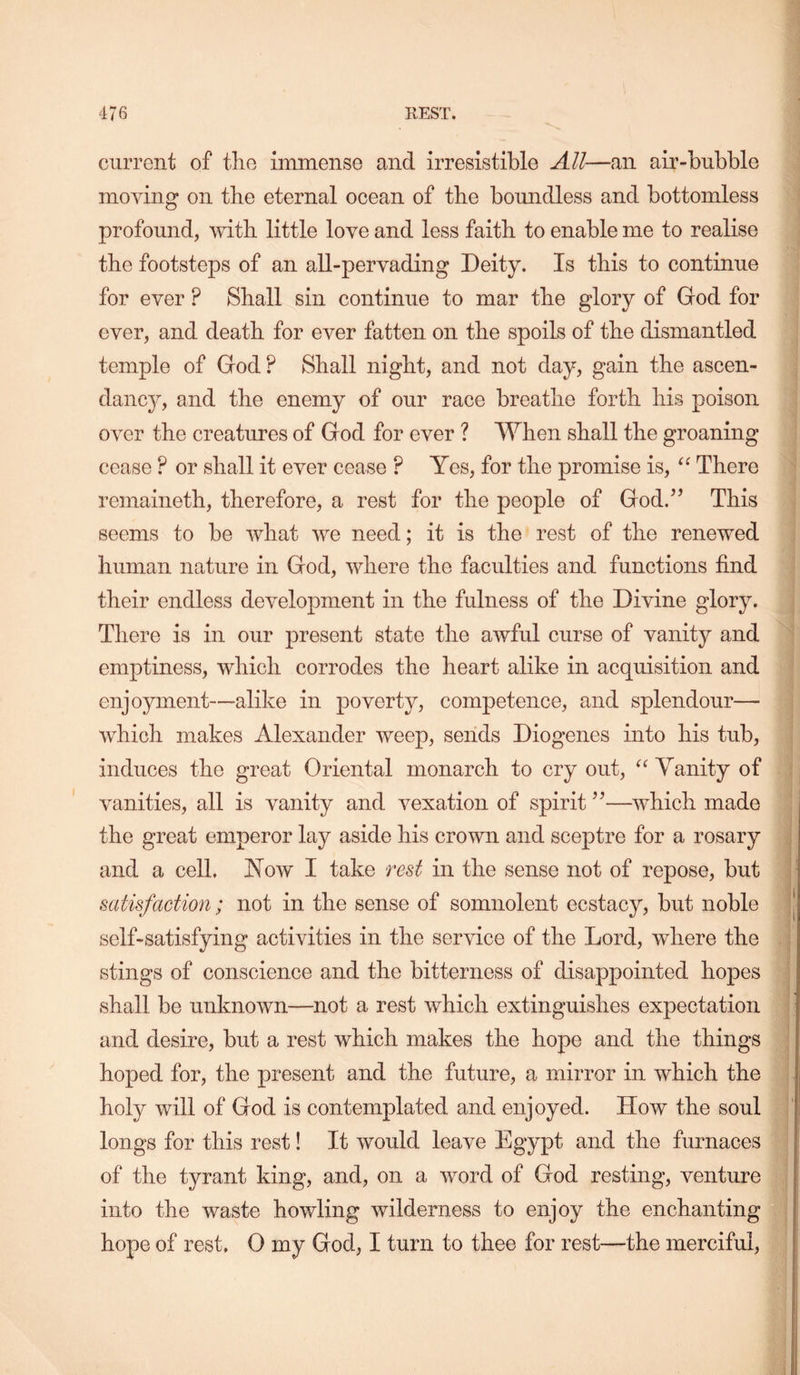 current of tlio immense and irresistible All—an air-bubble moving on the eternal ocean of the bomidless and bottomless profound, with little love and less faith to enable me to realise the footsteps of an all-pervading Deity. Is this to continue for ever ? Shall sin continue to mar the glory of God for ever, and death for ever fatten on the spoils of the dismantled temple of God ? Shall night, and not day, gain the ascen- dancy, and the enemy of our race breathe forth his poison over the creatures of God for ever ? When shall the groaning cease ? or shall it ever cease ? Yes, for the promise is, There remaineth, therefore, a rest for the people of God.’’ This seems to be what we need; it is the rest of the renewed human nature in God, where the faculties and functions find their endless development in the fulness of the Divine glory. There is in our present state the awful curse of vanity and emptiness, which corrodes the heart alike in acquisition and enjoyment—-alike in poverty, competence, and splendour— which makes Alexander weep, sends Diogenes into his tub, induces the great Oriental monarch to cry out, “ Yanity of vanities, all is vanity and vexation of spirit ”—which made the great emperor lay aside his crown and sceptre for a rosary ) and a cell. How I take red in the sense not of repose, but t satisfaction; not in the sense of somnolent ecstacy, but noble ’ self-satisfying activities in the service of the Lord, where the ; stings of conscience and the bitterness of disappointed hopes shall be unknown—not a rest which extinguishes expectation and desire, but a rest which makes the hope and the things hoped for, the present and the future, a mirror in which the holy will of God is contemplated and enjoyed. How the soul longs for this rest! It would leave Egypt and the furnaces of the tyrant king, and, on a word of God resting, venture into the waste howling wilderness to enjoy the enchanting hope of rest. 0 my God, I turn to thee for rest—the merciful. I