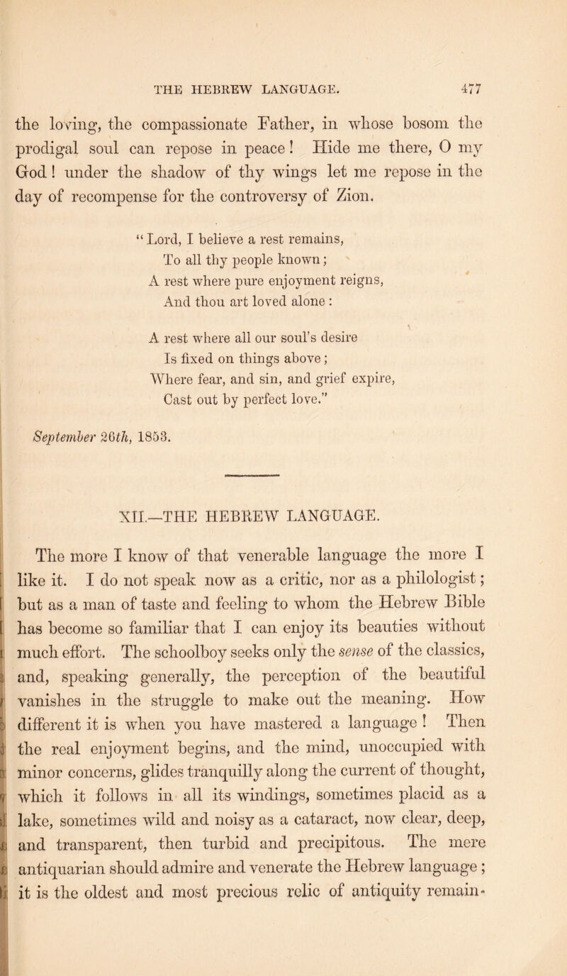 the loving, the compassionate Father, in whose bosom the prodigal sonl can repose in peace! Hide me there, 0 my God! under the shadow of thy wings let me repose in the day of recompense for the controversy of Zion, “ Lord, I believe a rest remains, To all tliy xoeople known; A rest where pure enjoyment reigns. And thou art loved alone ; A rest where all our soul’s desire Is fixed on things above; Where fear, and sin, and grief expire. Cast out by perfect love.” Septemher 2Qth, 1853. XIL—THE HEBBEW LANGUAGE. The more I know of that venerable language the more I i like it. I do not speak now as a critic, nor as a philologist; 1 but as a man of taste and feeling to whom the Hebrew Bible [ has become so familiar that I can enjoy its beauties without much effort. The schoolboy seeks only the sense of the classics, 3 and, speaking generally, the perception of the beautiful } vanishes in the struggle to make out the meaning. How c different it is when you have mastered a language ! Then f the real enjoyment begins, and the mind, unoccupied with D minor concerns, glides tranquilly along the current of thought, V which it follows in all its windings, sometimes placid as a i lake, sometimes wild and noisy as a cataract, now clear, deep, and transparent, then turbid and precipitous. The mere £ antiquarian should admire and venerate the Hebrew language ; d it is the oldest and most precious relic of antiquity remain-