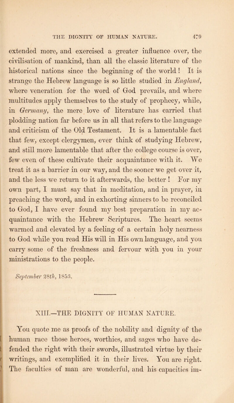 extended more, and exercised a greater influence over, the civilisation of mankind, than all the classic literature of the historical nations since the beginning of the world! It is strange the Hebrew language is so little studied in England, where veneration for the word of God prevails, and where multitudes apply themselves to the study of prophecy, while, in Germany, the mere love of literature has carried that plodding nation far before us in all that refers to the language and criticism of the Old Testament. It is a lamentable fact that few, except clergymen, ever think of studying Hebrew, and still more lamentable that after the college course is over, few even of these cultivate their acquaintance with it. We treat it as a barrier in our way, and the sooner we get over it, and the less we return to it afterwards, the better ! For my own part, I must say that in meditation, and in prayer, in preaching the word, and in exhorting sinners to be reconciled to God, I have ever found my best preparation in my ac- quaintance with the Hebrew Scriptures. The heart seems warmed and elevated by a feeling of a certain holy nearness I to God while you read His will in His own language, and you carry some of the freshness and fervour with you in your ministrations to the people. 1 Septemher 2Sth, ISOo. i XIII.—THE DIGNITY OF HUMAN NATUEE. i j You quote me as proofs of the nobility and dignity of the E human race those heroes, worthies, and sages who have de- li fended the right with their swords, illustrated virtue by their ^ writings, and exemplifled it in their lives. You are right. ^ The faculties of man are wonderful, and his capacities im-