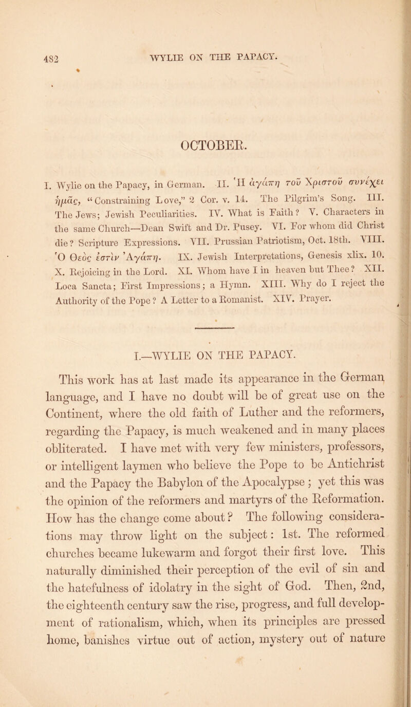 % OCTOBEE. I. Wylie on the Papacy, in German. II. H (-LyuTrr] rod Xpiarov (TvveyEL yfiaQ, “Constraining Love,” 2 Cor. v. II. The Pilgrim’s Song. III. The Jews; Jewish Peculiarities. IV. What is Paith? V. Characters in the same Church—Dean Swift and Dr. Pusey. VI. For whom did Christ die? Scripture Expressions. \H. Prussian Patriotism, Oct. Ifeth. A'III. 'O 0£oc korlv ^AyaTTY], IX. Jewish Interpretations, Genesis xlix. 10. X. Pejoicing in the Lord. XL Whom have I in heaven hut Thee? XII. Loca Sancta; First Impressions; a Hymn. XIII. Why do I reject the Authority of the Pope ? A Letter to a Pomanist. XIV. Prayer. I._WYLIE ON TLIE PAPACY. This work has at last maclo its appearance in the German language, and I have no doubt will be of great use on the Continent, where the old faith of Luther and the reformers, regarding the Papacy, is much weakened and in many places obliterated. I have met with very few ministers, professors, or intelligent laymen who believe the Pope to bo Antichrist and the Papacy the Babylon of the Apocalypse ; yet this Avas the opinion of the reformers and martyrs of the Eeformation. How has the change come about ? The following considera- tions may throw light on the subject: 1st. The reformed churches became lukewarm and forgot their first love. This naturally diminished their perception of the evil of sin and the hatefulness of idolatry in the sight of God. Then, 2nd, the eighteenth century saw the rise, progress, and full develop- ment of rationalism, which, when its principles are pressed home, banishes virtue out of action, mystery out of nature