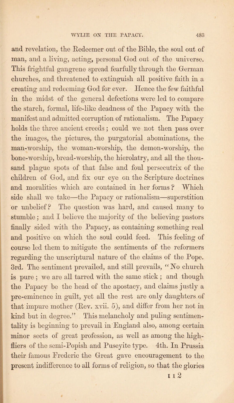 and revelation, the Bedeemer out of the Bible, the soul out of man, and a living, acting, personal God out of the universe. This frightful gangrene spread fearfully through the German churches, and threatened to extinguish all positive faith in a creating and redeeming God for ever. Hence the few faithful in the midst of the general defections were led to compare the starch, formal, life-like deadness of the Papacy with the manifest and admitted corruption of rationalism. The Papacy holds the three ancient creeds ; could we not then pass over the images, the pictures, the purgatorial abominations, the man-worship, the woman-worship, the demon-worship, the bone-worship, bread-worship, the hierolatry, and all the thou- sand plague spots of that false and foul persecutrix of the children of God, and fix our eye on the Scripture doctrines and moralities which are contained in her forms ? Which side shall we take—the Papacy or rationalism—superstition or unbelief? The question was hard, and caused many to stumble; and I believe the majority of the believing pastors finally sided with the Papacy, as containing something real and positive on which the soul could feed. This feeling of course led them to mitigate the sentiments of the reformers regarding the unscriptural nature of the claims of the Pope. 3rd. The sentiment prevailed, and still prevails, Ho church is pure ; we are all tarred with the same stick ; and though the Papacy be the head of the apostacy, and claims justly a pre-eminence in guilt, yet all the rest are only daughters of that impure mother (Pev. xvii. 5), and differ from her not in kind but in degree.” This melancholy and puling sentimen- tality is beginning to prevail in England also, among certain minor sects of great profession, as well as among the high- fliers of the semi-Popish and Puseyite type. 4th. In Prussia their famous Erederic the Great gave encouragement to the present indifference to all forms of religion, so that the glories 11 2