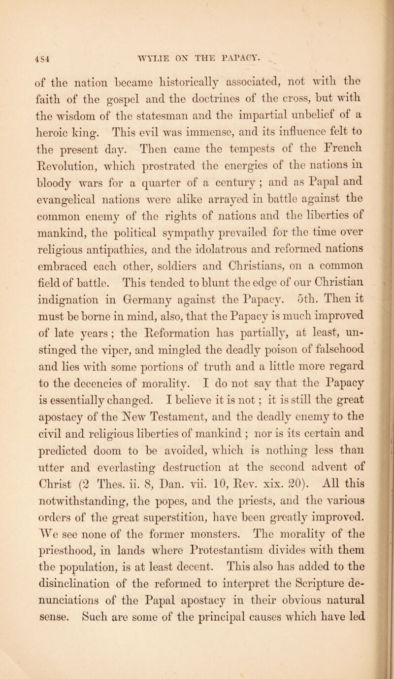 of the nation became historically associated, not with the faith of the gospel and the doctrines of the cross, but with the wisdom of the statesman and the impartial unbelief of a heroic kinff. This evil was immense, and its influence felt to the present day. Then came the tempests of the French devolution, which prostrated the energies of the nations in bloody wars for a quarter of a century ; and as Papal and evangelical nations were alike arrayed in battle against the common enemy of the rights of nations and the liberties of mankind, the political sympathy prevailed for the time over religious antipathies, and the idolatrous and reformed nations embraced each other, soldiers and Christians, on a common field of battle. This tended to blunt the edge of our Christian indignation in Germany against the Papacy. 5th. Then it must be borne in mind, also, that the Papacy is much improved of late years ; the deformation has partiall}^ at least, un- stinged the viper, and mingled the deadly poison of falsehood and lies with some portions of truth and a little more regard to the decencies of morality. I do not say that the Papacy is essentially changed. I believe it is not; it is still the great apostacy of the New Testament, and the deadly enemy to the civil and religious liberties of mankind ; nor is its certain and predicted doom to be avoided, which is nothing less than utter and everlasting destruction at the second advent of Christ (2 Thes. ii. 8, Dan. vii. 10, Eev. xix. 20). All this notwithstanding, the popes, and the priests, and the various orders of the great superstition, have been greatly improved. We see none of the former monsters. The morality of the priesthood, in lands where Protestantism divides with them the population, is at least decent. This also has added to the disinclination of the reformed to interpret the Scripture de- nunciations of the Papal apostacy in their obvious natural sense. Such are some of the principal causes wFich have led