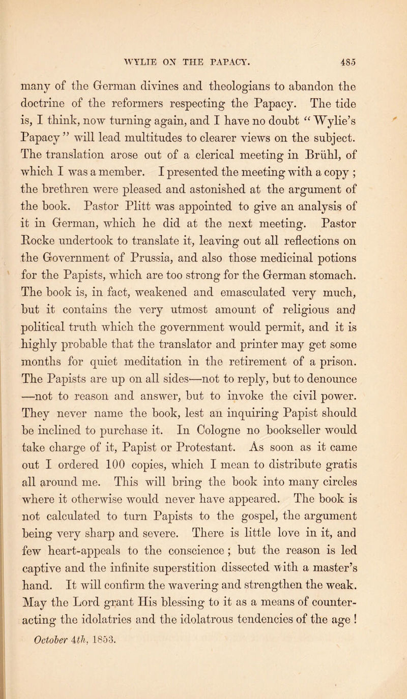 many of the German divines and theologians to abandon the doctrine of the reformers respecting the Papacy. The tide is, I think, now turning again, and I have no doubt Wylie’s Papacy” will lead multitudes to clearer views on the subject. The translation arose out of a clerical meeting in Briihl, of which I was a member. I presented the meeting with a copy ; the brethren were pleased and astonished at the argument of the book. Pastor Plitt was appointed to give an analysis of it in German, which he did at the next meeting. Pastor Pocke undertook to translate it, lea^dng out all reflections on the Government of Prussia, and also those medicinal potions for the Papists, which are too strong for the German stomach. The book is, in fact, weakened and emasculated very much, but it contains the very utmost amount of religious and political truth which the government would permit, and it is highly probable that the translator and printer may get some months for quiet meditation in the retirement of a prison. The Papists are up on all sides'—not to reply, but to denounce •—not to reason and answer, but to invoke the civil power. They never name the book, lest an inquiring Papist should be inclined to purchase it. In Cologne no bookseller would take charge of it. Papist or Protestant. As soon as it came out I ordered 100 copies, which I mean to distribute gratis all around me. This will bring the book into many circles where it otherwise would never have appeared. The book is not calculated to turn Papists to the gospel, the argument being very sharp and severe. There is little love in it, and few heart-appeals to the conscience ; but the reason is led captive and the infinite superstition dissected V'ith a master’s hand. It will confirm the wavering and strengthen the weak. May the Lord grant His blessing to it as a means of counter- acting the idolatries and the idolatrous tendencies of the age ! October itli, 1853.