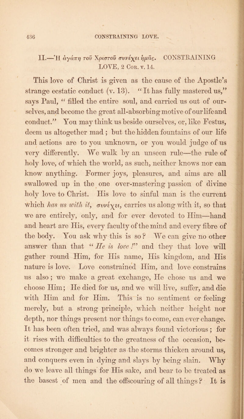 II.—'H ayuTTY] Tov Xpicrrov (TwiyELijiiaQ. CONSTRAINING LOVE, 2 Cor. v. 14. This love of Christ is given as the cause of the Apostle’s strange ecstatic conduct (v. 13). ‘‘It has fully mastered us/’ says Paul, “ filled the entire soul, and carried us out of our- selves, and become the great all-absorbing motive of our life and conduct.” You may think us beside ourselves, or, like Festus, deem us altogether mad ; but the hidden fountains of our life and actions are to you unknown, or you would judge of us very differently. We walk by an unseen rule—the rule of lioly love, of which the world, as such, neither knows nor can know anything. Former joys, pleasures, and aims are all swallowed up in the one over-mastering passion of divine holy love to Christ. His love to sinful man is the current which has us with it, (jwiyjii, carries us along with it, so that we are entirely, only, and for ever devoted to Him—hand and heart are His, every faculty of the mind and every fibre of the body. You ask why this is so ? We can give no other answer than that “ He is love and they that love mil gather round Him, for His name. His kingdom, and His nature is love. Love constrained Him, and love constrains us also; we make a great exchange. He chose us and we choose Him; He died for us, and we will live, suffer, and die with Him and for Him. This is no sentiment or feeling merely, but a strong principle, which neither height nor depth, nor things present nor things to come, can ever change. It has been often tried, and was always found victorious ; for it rises with difficulties to the greatness of the occasion, be- comes stronger and brighter as the storms thicken around us, and conquers even in dying and slays by being slain. Why do we leave all things for His sake, and bear to be treated as the basest of men and the offscouring of all things ? It is