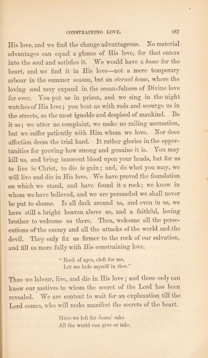 Ilis love, and we find the change advantageous. No material advantages can equal a glance of His love, for that enters' into the sonl and satisfies it. We would have a home for the heart, and we find it in His love—not a mere temporary arbour in the summer season, hut an eternal home, where the loving soul may expand in the ocean-fulness of Divine love for ever. You put us in prison, and we sing in the night watches of His love; you. heat us with rods and scourge us in the streets, as the most ignoble and despised of mankind. Be it so j we utter no complaint, we make no railing accusation, hut we suffer patiently with Him whom we love. Nor does afiection deem the trial hard. It rather glories in the oppor- tunities for proving how strong and genuine it is. You may kill us, and bring innocent blood upon your heads, hut for us to live is Christ, to die is gain; and, do what you may, we wiU live and die in His love. We have proved the foundation on which we stand, and have found it a rock; we know in whom we have believed, and we are persuaded we shall never he put to shame. Is all dark around us, and even in us, we have still a bright heaven above us, and a faithful, loving brother to welcome us there. Then, welcome all the perse- cutions ofithe enemy and all the attacks of the world and the devil. They only fix us firmer to the rock of our salvation, and fill us more fully with His constraining love. “ Eock of ages, cleft for me, Let me hide myself in thee.” Thus we labour, live, and die in His love ; and those only can know our motives to whom the secret of the Lord has been revealed. We are content to wait for an explanation till the Lord comes, \vho will make manifest the secrets of the heart. Have we left for Jesus’ sake All the world can give or take,