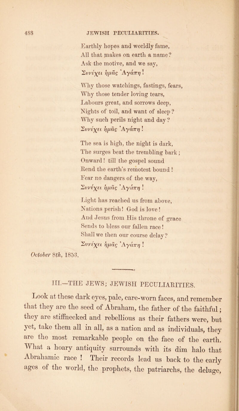 Earthly hopes and worldly fame, All that makes on earth a name? Ask the motive, and we say, 1iVV£')(^EL i]iJ.dQ 'Aydizri! Why those watchings, fastings, fears. Why those tender loving tears. Labours great, and sorrows deep. Nights of toil, and want of sleep ? Why such perils night and day ? 'Lvviyei ijjJLciQ 'Aydirr]! The sea is high, the night is dark. The surges beat the trembling bark ; Onward ! till the gospel sound Lend the earth’s remotest bound ! Lear no dangers of the way, ’AyuTrr] ! liight has reached us from above. Nations perish! God is love I And Jesus from His throne of grace Rends to bless our fallen race ! Shall we then our course delay? ^VVE'^EL IJjuldQ ’AyUTTf] ! October 3th, 1853. III.—THE JEWS; JEWISH PECULIAKITIES. Look at these dark eyes, pale, care-worn faces, and remember that they are the seed of Abraham, the father of the faithful; they are stiffnecked and rebellious as their fathers were, but yet, take them all in all, as a nation and as individuals, they are the most remarkable people on the face of the earth. What a hoary antiquity surrounds with its dim halo that Abrahamic race ! Their records lead us back to the early ages of the world, the prophets, the patriarchs, the deluge.