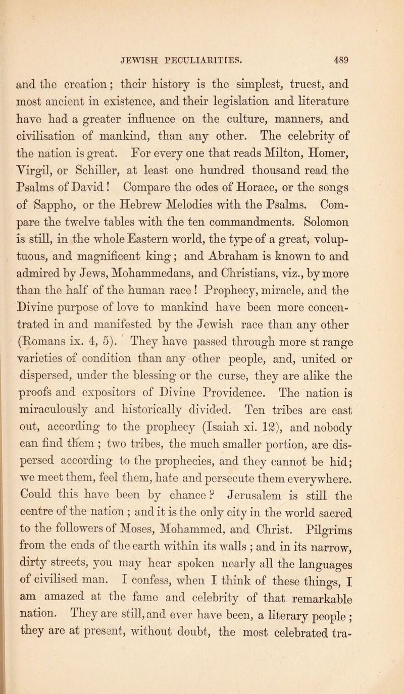 and tlie creation; their history is the simplest, truest, and most ancient in existence, and their legislation and literature have had a greater influence on the culture, manners, and civilisation of mankind, than any other. The celebrity of the nation is great. For every one that reads Milton, Homer, Yirgil, or Schiller, at least one hundred thousand read the Psalms of David! Compare the odes of Horace, or the songs of Sappho, or the Hebrew Melodies with the Psalms. Com- pare the twelve tables with the ten commandments. Solomon is still, in the whole Eastern world, the type of a great, volup- tuous, and magniflcent king; and Abraham is known to and admired by Jews, Mohammedans, and Christians, viz., by more than the half of the human race ! Prophecy, miracle, and the Divine purpose of love to mankind have been more concen- trated in and manifested by the Jewish race than any other (Eomans ix. 4, 5). ' They have passed through more st range varieties of condition than any other people, and, united or dispersed, under the blessing or the curse, they are alike the proofs and expositors of Divine Providence. The nation is miraculously and historically divided. Ten tribes are cast out, according to the prophecy (Isaiah xi. 12), and nobody can find them ; two tribes, the much smaller portion, are dis- persed according to the prophecies, and they cannot be hid; we meet them, feel them, hate and persecute them everywhere, i Could this have been by chance ? Jerusalem is still the centre of the nation ; and it is the only city in the world sacred to the followers of Moses, Mohammed, and Christ. Pilgrims I from the ends of the earth vdthin its walls ; and in its narrow, ; dirty streets, you may hear spoken nearly all the languages ! of civilised man. I confess, when I think of these things, I am amazed at the fame and celebrity of that remarkable * nation. They are still, and ever have been, a literary people ; I they are at present, without doubt, the most celebrated tra-