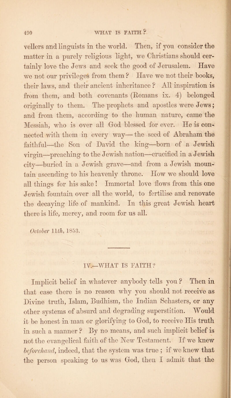 WHAT IS FAITH? vellers and linguists in the world. Then, if yon consider the matter in a purely religions light, we Christians should cer- tainly love the Jews and seek the good of Jerusalem. Have we not our privileges from them ? Have we not their books, their laws, and their ancient inheritance ? All inspiration is from them, and both covenants (Eomans ix. 4) belonged originally to them. The prophets and apostles were Jews; and from them, according to the human nature, came the Messiah, who is over all God blessed for OA^er. He is con- nected with them in every Avay— the seed of Abraham the faithful—the Son of David the king—^born of a Jewish virgin—preaching to the Jewish nation—crucified in a Jewish city—buried in a JeAvish grave—and from a Jewish moun- tain ascending to his heavenly throne. Hoav Ave should love all things for his sake! Immortal loA’e flows from this one JeAvish fountain over all the Avorld, to fertilise and renovate the decaying life of mankind. In this great Jewish heart there is life, mercy, and room for us all. October llth, 1853. IV.—WHAT IS FAITH ? Implicit belief in whatever anybody teUs you ? Then in that case there is no reason Avhy you should not receive as Divine truth, Islam, Budhism, the Indian Schasters, or any other systems of absurd and degrading superstition. Would it be honest in man or glorifying to God, to receive His truth in such a manner ? By no means, and such implicit belief is not the evangelical faitli of the Hoav Testament. If Ave kneAV heforehand, indeed, that the system Avas true ; if Ave knew that the person speaking to us Avas God, then I admit that the