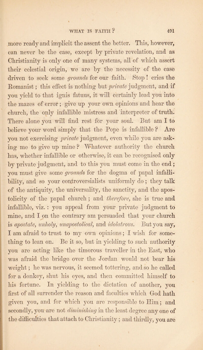 more ready and implicit tlie assent tlie better. Tliis, liowever, can never be tbe case, except by private revelation, and as Cliristianity is only one of many systems, all of wbicb assert tbeir celestial origin, we are by tlie necessity of tbe case driven to seek some grounds for onr faitb. Stop ! cries tbe Eomanist; tbis effect is nothing but private judgment, and if yon }deld to tbat ignis fatnus, it will certainly lead you into tbe mazes of error; give up your own opinions and bear tbe cburcb, tbe only infallible mistress and interpreter of truth. There alone you will find rest for your soul. But am I to believe your word simply tbat tbe Pope is infallible ? Are you not exercising private judgment, even while you are ask- ing me to give up mine ? Whatever authority tbe cburcb has, whether infallible or otherwise, it can be recognised only by private judgment, and to tbis you must come in tbe end ; you must give some grounds for tbe dogma of papal infalli- bility, and so your controversialists uniformly do ; they talk of tbe antiquity, tbe universality, tbe sanctity, and tbe apos- tolicity of tbe papal cburcb; and therefore, she is true and infallible, viz. : you appeal from your private judgment to mine, and I on tbe contrary am persuaded tbat your cburcb is apostate, unholy, unapostoUcal, and idolatrous. But you say, I am afraid to trust to my own opinions; I wish for some- thing to lean on. Be it so, but in yielding to such authority you are acting like tbe timorous traveller in tbe East, who was afraid tbe bridge over tbe Jordan would not bear bis weight; be was nervous, it seemed tottering, and so be called for a donkey, shut bis eyes, and then committed himself to bis fortune. In yielding to the dictation of another, you first of all surrender tbe reason and faculties wbicb God bath given you, and for wbicb you are responsible to Him; and secondly, you are not dmiinishing in tbe least degree any one of tbe difiiculties tbat attach to Christianity; and thirdly, you are