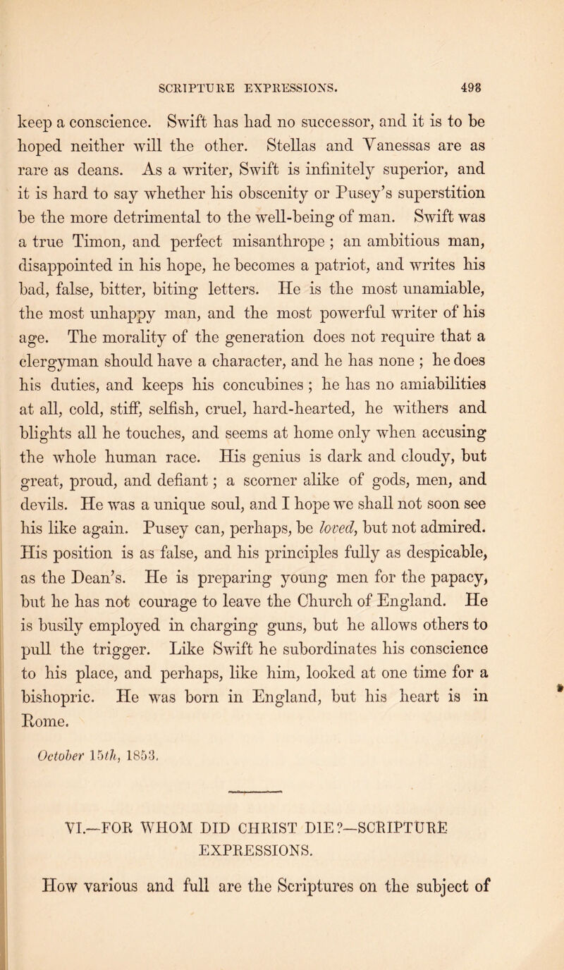 keep a conscience. Swift kas liad no successor, and it is to be hoped neither will the other. Stellas and Yanessas are as rare as deans. As a writer, Swift is infinitely superior, and it is hard to say whether his obscenity or Pusey’s superstition he the more detrimental to the well-being of man. Swift was a true Timon, and perfect misanthrope ; an ambitious man, disappointed in his hope, he becomes a patriot, and writes his had, false, hitter, biting letters. He is the most unamiahle, the most unhappy man, and the most powerful writer of his age. The morality of the generation does not require that a clergyman should have a character, and he has none ; he does his duties, and keeps his concubines ; he has no amiabilities at all, cold, stiff, selfish, cruel, hard-hearted, he withers and blights all he touches, and seems at home only when accusing the whole human race. His genius is dark and cloudy, but great, proud, and defiant; a scorner alike of gods, men, and devils. He was a unique soul, and I hope we shall not soon see his like again. Pusey can, perhaps, be loved^ but not admired. His position is as false, and his principles fully as despicable, as the Deanes. He is preparing young men for the papacy, but he has not courage to leave the Church of England. He is busily employed in charging guns, but he allows others to pull the trigger. Like Swift he subordinates his conscience to his place, and perhaps, like him, looked at one time for a bishopric. He was born in England, but his heart is in Pome. October Votli, 1853, Vh—FOB WHOM DID CHMST DIE ?—SCRIFTDEE EXPEESSIONS. How various and full are the Scriptures on the subject of