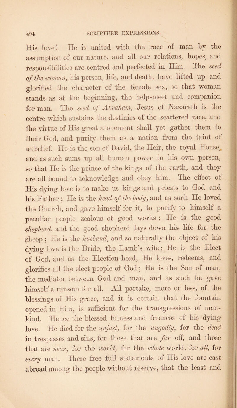 His love! He is united witli the race of man by the assumption of our nature, and all our relations, hopes, and responsibilities are centred and perfected in Him. The seed of the ivoman, his person, life, and death, have lifted up and glorified the character of the female sex, so that woman stands as at the beginning, the help-meet and companion for man. The seed of Ahraharn, Jesus of J^azareth is the centre which sustains the destinies of the scattered race, and the virtue of His great atonement shall yet gather them to their God, and purify them as a nation from the taint of unbelief. He is the son of David, the Heir, the royal House, and as such sums up all hmnan power in his own person, so that He is the prince of the kings of the earth, and they are all bound to acknowledge and obey him. The effect of His dying love is to make us kings and priests to God and his Father ; He is the head of the body, and as such He loved the Church, and gave himself for it, to purify to himself a peculiar people zealous of good works ; Ho is the good shepherd, and the good shepherd lays down his life for the sheep ; He is the husband, and so naturally the object of his dying love is the Bride, the Lamb’s wife; He is the Elect of God, and as the Election-head, He loves, redeems, and glorifies all the elect people of God; He is the Son of man, the mediator between God and man, and as such he gave himself a ransom for all. All partake, more or less, of the blessings of His grace, and it is certain that the fountain opened in Him, is sufficient for the transgressions of man- kind. Hence the blessed fulness and freeness of his dying- love. Ho died for the unjust, for the ungodly, for the dead in trespasses and sins, for those that are far off, and those that are near, for the loorld, for the> whole world, for all, for every man. These free full statements of His love are cast abroad among the peojile without reserve, that the least and