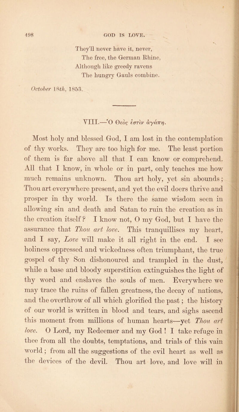 Tliey’ll never have it, never, The free, the German Rhine, Although like gi’eedy ravens The hungry Gauls combine. October ISth, 1853. yill.—OeoQ krrrlv Ityaizr]. Most holy and blessed God, I am lost in the contemplation of thy works. They are too high, for me. The least portion of them is far above all that I can know or comprehend. All that I know, in whole or in part, only teaches me how much remains unknown. Thou art holy, yet sin abounds; Thou art everywhere present, and yet the evil doers thrive and prosper in thy world. Is there the same wisdom seen in allowing sin and death and Satan to ruin the creation as in the creation itself ? I know not, 0 my God, hut I have the assurance that Tho^t art love. This tranquillises my heart, and I say. Love will make it all right in the end. I see holiness oppressed and wickedness often triumphant, the true gospel of thy Son dishonoured and trampled in the dust, while a base and bloody superstition extinguishes the light of thy word and enslaves the souls of men. Everywhere we may trace the ruins of fallen greatness, the decay of nations, and the overthrow of all which glorified the past; the history of our world is written in blood and tears, and sighs ascend this moment from millions of human hearts—yet Thou art love. 0 Lord, my Redeemer and my God ! I take refuge in thee from all the doubts, temptations, and trials of this vain world; from all the suggestions of the evil heart as well as the devices of the devil. Thou art love, and love will in