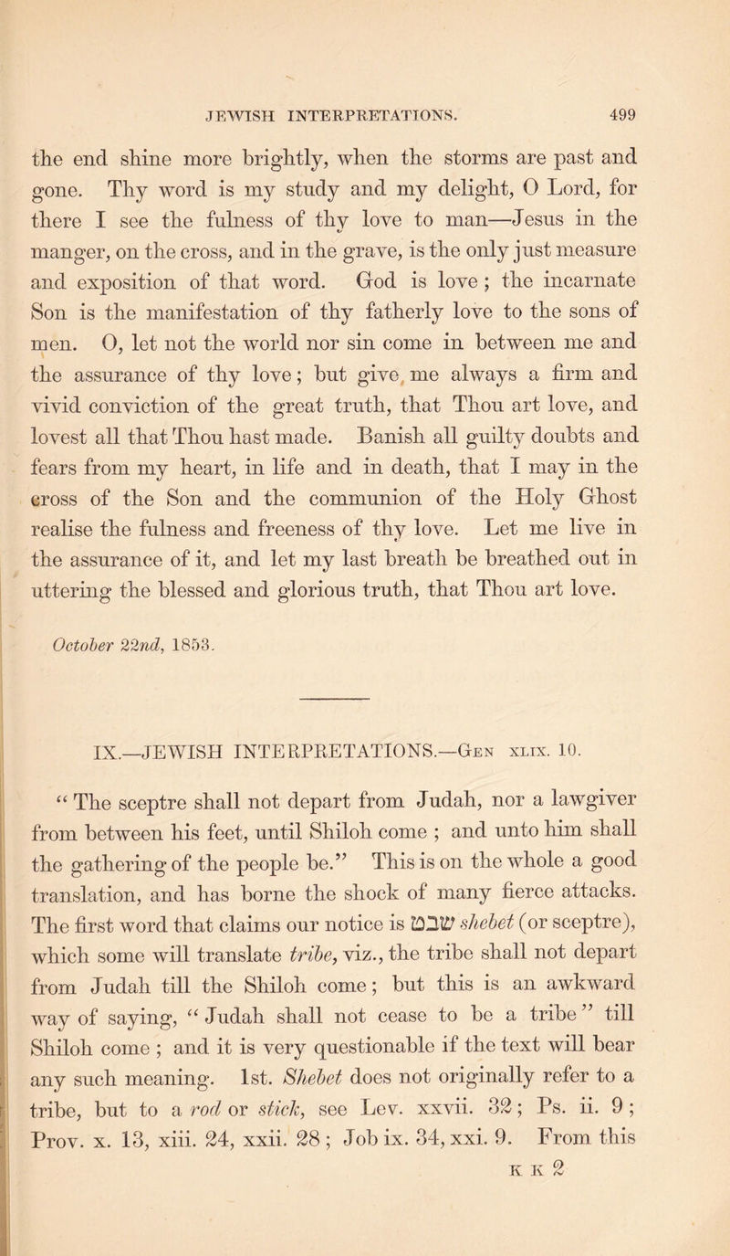 the end shine more brightly, when the storms are past and gone. Thy word is my stndy and my delight, 0 Lord, for there I see the fulness of thy love to man—Jesus in the A' manger, on the cross, and in the grave, is the only just measure and exposition of that word. God is love ; the incarnate Son is the manifestation of thy fatherly love to the sons of men. 0, let not the world nor sin come in between me and the assurance of thy love; but give, me always a firm and vivid conviction of the great truth, that Thou art love, and lovest all that Thou hast made. Banish all guilty doubts and fears from my heart, in life and in death, that I may in the cross of the Son and the communion of the Holy Ghost realise the fulness and freeness of thy love. Let me live in the assurance of it, and let my last breath be breathed out in uttering the blessed and glorious truth, that Thou art love. October 22nd, 1853. IX.—JEWISH INTERPKETATIONS.—Gen xlix. 10. ‘‘ The sceptre shall not depart from Judah, nor a lawgiver from between his feet, until Shiloh come ; and unto him shall i the gathering of the people be.” This is on the whole a good ; translation, and has borne the shock of many fierce attacks. : The first word that claims our notice is shehet (or sceptre), I which some will translate tribe, viz., the tribe shall not depart t i from Judah till the Shiloh come; but this is an awkward I way of saying, Judah shall not cease to be a tribe ” till I Shiloh come ; and it is very questionable if the text will bear i| any such meaning. 1st. Shehet does not originally refer to a i tribe, but to a rod or stick, see Lev. xxvii. 32; Ps. ii. 9 ; Prov. X. 13, xiii. 24, xxii. 28 ; Job ix. 34, xxi. 9. From this 5 K K 2