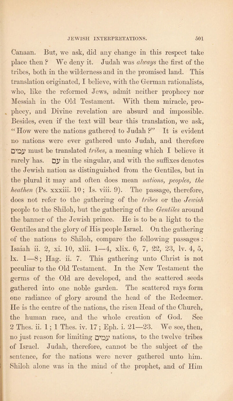 Canaan. But, we ask, did any change in this respect take place then ? We deny it. Judah was always first of the tribes, both in the wilderness and in the promised land. This translation originated, I believe, with the German rationalists, who, like the reformed Jews, admit neither prophecy nor Messiah in the Old Testament. With them miracle, pro- , phecy, and Divine revelation are absurd and impossible. Besides, even if the text will bear this translation, we ask. How were the nations gathered to Judah It is evident no nations were ever gathered unto Judah, and therefore must be translated tribes, a meaning which I believe it rarely has. in the singular, and with the suffixes denotes the Jewish nation as distinguished from the Gentiles, but in the plural it may and often does mean nations, peoples, the heathen (Ps. xxxiii. 10; Is. viii. 9). The passage, therefore, does not refer to the gathering of the tribes or the Jetvish people to the Shiloh, but the gathering of the Gentiles around the banner of the Jewish prince. He is to be a light to the Gentiles and the glory of His people Israel. On the gathering of the nations to Shiloh, compare the following passages : Isaiah ii. 2, xi. 10, xlii. 1—4, xlix. 6, 7, 22, 23, Iv. 4, 5, lx. 1—8; Hag. ii. 7. This gathering unto Christ is not peculiar to the Old Testament. In the Hew Testament the germs of the Old are developed, and the scattered seeds gathered into one noble garden. The scattered rays form one radiance of glory aromid the head of the Bedeemer. He is the centre of the nations, the risen Head of the Church, the human race, and the whole creation of God. See 2 Thes. ii. 1; 1 Thes. iv. 17; Eph. i. 21—23. We see, then, no just reason for limiting nations, to the twelve tribes of Israel. Judah, therefore, cannot be the subject of the sentence, for the nations were never gathered unto him. Shiloh alone was in the mind of the prophet, and of Him