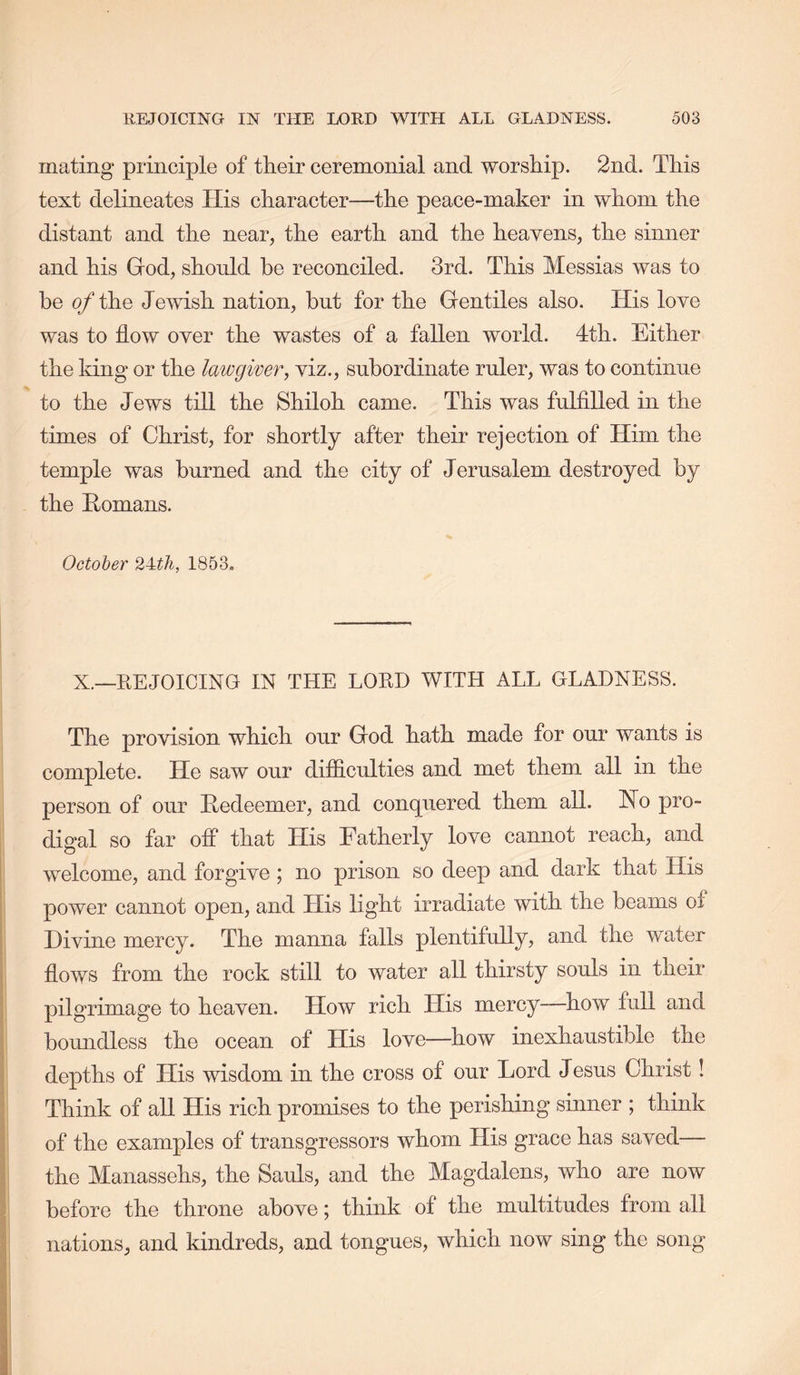 mating principle of their ceremonial and worship. 2nd. This text delineates His character—the peace-maker in whom the distant and the near, the earth and the heayens, the sinner and his God, should be reconciled. 3rd. This Messias was to be o/the Jewish nation, but for the Gentiles also. His love was to flow over the wastes of a fallen world. 4th. Either the king or the lawgiver, viz., subordinate ruler, was to continue to the Jews till the Shiloh came. This was fulfilled in the times of Christ, for shortly after their rejection of Him the temple was burned and the city of Jerusalem destroyed by the Homans. October 24t7i, 185o» X.—KEJOICING IN THE LORD WITH ALL GLADNESS. The provision which our God hath made for our wants is complete. He saw our difiiculties and met them all in the person of our Redeemer, and conquered them all. No pro- digal so far ofl* that His Fatherly love cannot reach, and I welcome, and forgive ; no prison so deep and dark that His I power cannot open, and His light irradiate with the beams of j Divine mercy. The manna falls plentifully, and the water i flows from the rock still to water all thirsty souls in their { pilgrimage to heaven. How rich His mercy—how full and > boundless the ocean of His love—how inexhaustible the j depths of His wisdom in the cross of our Lord Jesus Christ! I Think of all His rich promises to the perishing sinner ; think I of the examples of transgressors whom His grace has saved— I the Manassehs, the Sauls, and the Magdalens, who are now i before the throne above; think of the multitudes from all I nations, and kindreds, and tongues, which now sing the song