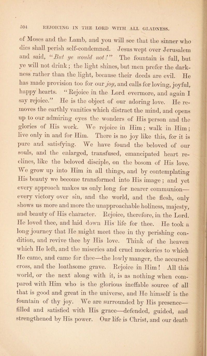 of IVJosGS and tliG Tjaml), and you will sgg tliat tliG siniiGr wlio dios sliall porisli SGlf-condomiiGd. Josuswopt over Jorusalom and said, But ye ivould not!^’ TIig fountain is full, but JG will not drink; tbo light shinos, but in on profor tho dark- iiGss rathor than tliG light, bocauso tlioir doods aro Gvil. TTg has madG provision too for our joy, and calls for loving, joyful, happy hoarts. “HojoicG in tho Lord Gvormoro, and again I say rGjoicG.’^ Hg is tho objGct of our adoring Iovg. Hg i’g- inovGs thG Garthly vanitiGS which distract the mind, and opens up to our admiring eyes the wonders of His person and the glories of His work. We rejoice in Him; walk in Him; live only in and for Him. There is no joy like this, for it is pure and satisfying. We have found the beloved of our souls, and the enlarged, transfused, emancipated heart re- clines, like the beloved disciple, on the bosom of His love. We grow up into Him in all things, and by contemplating His beauty we become transformed into His image ; and yet every approach makes us only long for nearer communion— every victory over sin, and the world, and the flesh, only shows us more and more the unapproachable holiness, majesty, and beauty of His character. Rejoice, therefore, in the Lord. He loved thee, and laid down His life for thee. He took a long journey that He might meet thee in thy perishing con- dition, and revive thee by His love. Think of the heaven which He left, and the miseries and cruel mockeries to which He came, and came for thee—the lowly manger, the accursed cross, and the loathsome grave. Rejoice in Him ! All this world, or the next along with it, is as nothing when com- pared with Him who is the glorious ineffable source of all that is good and great in the universe, and He himself is the fountain of thy joy. We are surrounded by His presence— filled and satisfied with His grace—defended, guided, and strengthened by His power. Our life is Christ, and our death