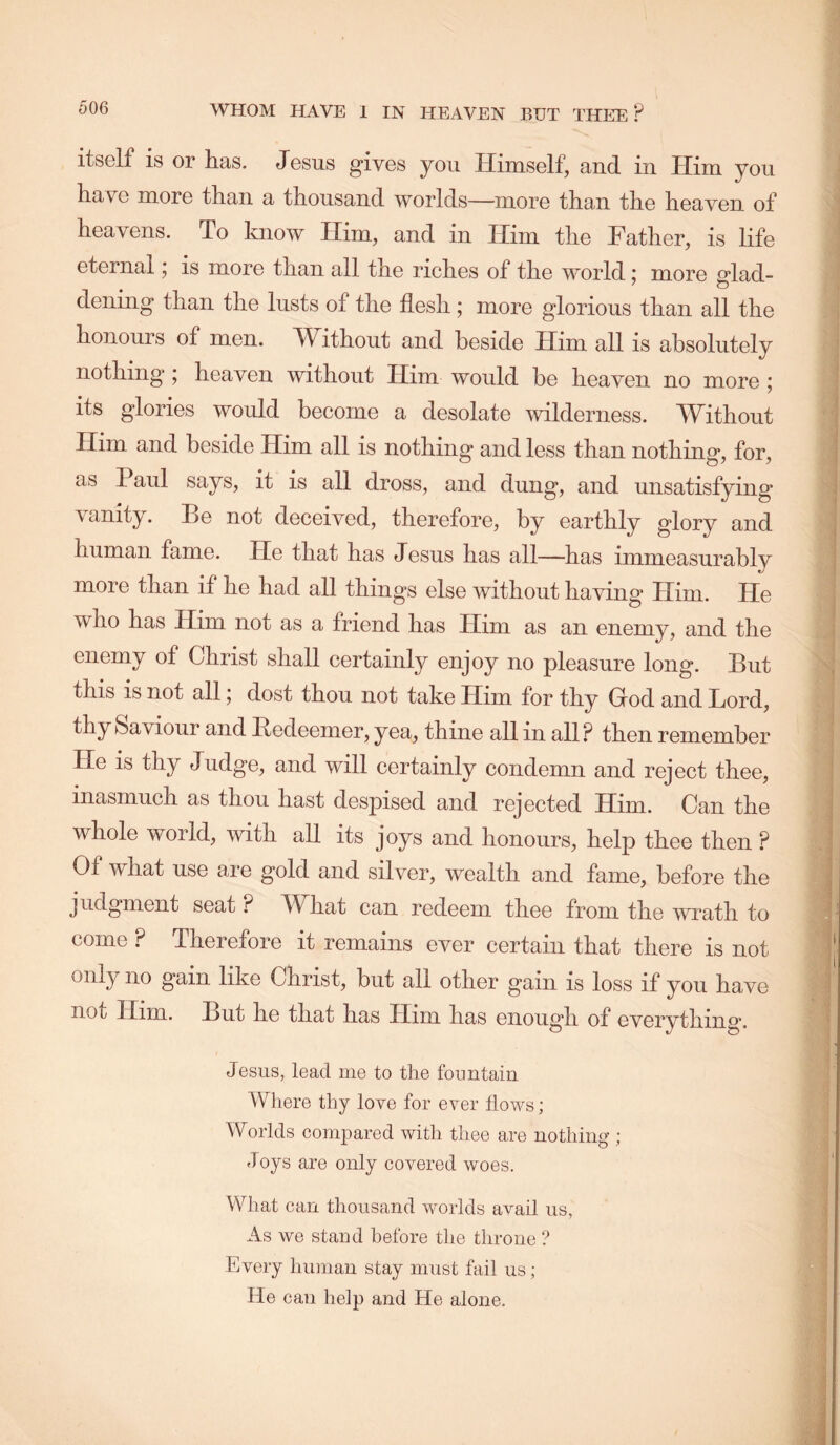 itself is or has. Jesus gives you Himself, and in Him you have more than a thousand worlds—more than the heaven of heavens. To know Him, and in Him the Father, is life eternal; is more than all the riches of the world: more Had- dening than the lusts of the flesh; more glorious than all the honours of men. Without and beside Him all is absolutely nothing ; heaven without Him would be heaven no more ; its glories would become a desolate wilderness. Without Him and beside Him all is nothing and less than nothing, for, as Paul says, it is all dross, and dung, and unsatisfying vanity. Be not deceived, therefore, by earthly glory and human fame. He that has Jesus has all—has immeasurably more than if he had all things else without having Him. He who has Him not as a friend has Him as an enemy, and the enemy of Christ shall certainly enjoy no pleasure long. But this is not all; dost thou not take Him for thy God and Ford, thy Saviour and Bedeemer, yea, thine all in all? then remember He is thy Judge, and will certainly condemn and reject thee, inasmuch as thou hast despised and rejected Him. Can the whole world, with all its joys and honours, help thee then ? Of what use are gold and silver, wealth and fame, before the judgment seat ? W^hat can redeem thee from the wrath to come ? Therefore it remains ever certain that there is not only no gain like Christ, but all other gain is loss if you have not Him. But he that has Him has enough of everything. Jesus, lead me to the fountain Where thy love for ever flows; Worlds com23ared with thee are nothing ; Joys are only covered woes. What can thousand worlds avail us, As we stand before the throne ? Every human stay must fail us; He can help and He alone.