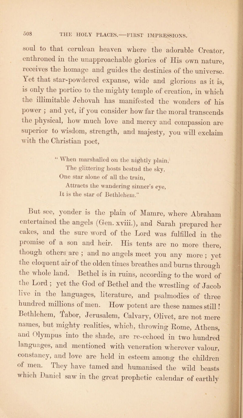 soul to that cerulean heaven where the adorable Creator, enthroned in the unapproachable glories of His own nature, receives the homage and guides the destinies of the universe. Yet that star-powdered expanse, wide and glorious as it is, is only the portico to the mighty temple of creation, in which the illimitable Jehovah has manifested the wonders of his power ; and yet, if you consider how far the moral transcends the physical, how much love and mercy and compassion are superior to wisdom, strength, and majesty, you will exclaim with the Christian poet, “ When marshalled on the nightly plain, The glittering hosts hestud the sky, One star alone of all the train, Attracts the wandering sinner’s eye, It is the star of Bethlehem.” But see, yonder is the plain of Mamre, where Abraham entertained the angels (Gen. xviii.), and Sarah prepared her cakes, and the sure word of the Lord was fulfilled in the promise of a son and heir. His tents are no more there, though others are 5 and no ang'els meet you any more j yet the eloquent air of the olden times breathes and burns through the whole land. Bethel is in ruins, according to the word of the Lord ; yet the God of Bethel and the wrestling of Jacob live in the languages, literature, and psalmodies of three hundred millions of men. How potent are these names still! Bethlehem, 'fabor, Jerusalem, Calvary, Olivet, are not mere names, but mighty realities, which, throwing Rome, Athens, and Olympus into the shade, are re-echoed in two hundred languages, and mentioned with veneration wherever valour, constancy, and love are held in esteem among the children of men. They have tamed and humanised the wild beasts which Daniel saw in the great prophetic calendar of earthly