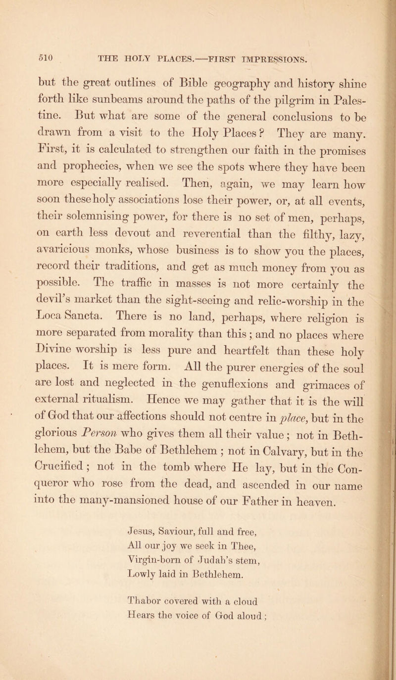 but the great outlines of Bible geography and history shine forth like sunbeams around the paths of the pilgrim in Pales- tine. But what are some of the general conclusions to be drawn from a visit to the Holy Places ? They are many. First, it is calculated to strengthen our faith in the promises and prophecies, when we see the spots where they have been more especially realised. Then, again, we may learn how soon these holy associations lose their power, or, at all events, their solemnising power, for there is no set of men, perhaps, on earth less devout and reverential than the filthy, lazy, avaricious monks, whose business is to show you the places, record their traditions, and get as much money from you as possible. The traffic in masses is not more certainly the deviTs market than the sight-seeing and relic-worship in the Boca Sancta. There is no land, perhaps, where religion is more separated from morality than this; and no places where Divine worship is less pure and heartfelt than these holy places. It is mere form. All the purer energies of the soul are lost and neglected in the genuflexions and grimaces of external ritualism. Hence we may gather that it is the will of God that our afiections should not centre in place, but in the glorious Person who gives them all their value ; not in Beth- lehem, but the Babe of Bethlehem ; not in Calvary, but in the Crucified ; not in the tomb where He lay, but in the Con- queror who rose from the dead, and ascended in our name into the many-mansioned house of our Father in heaven. Jesus, Saviour, full and free, All our joy we seek in Tiiee, Virgin-born of Judahs stem, Lowly laid in Bethlehem. Thabor covered with a cloud Hears the voice of God aloud ;