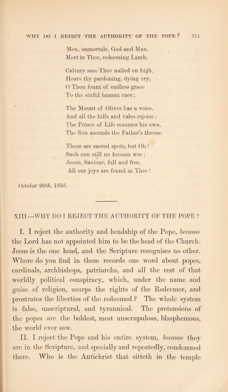 Men, immortals, God and Man, Meet in Thee, redeeming Lamb. Calvary sees Thee nailed on high. Hears thy pardoning, dying cry, 0 Thou fount of endless grace T 0 the sinful human race; The Mount of Olives has a voice. And all the hills and vales rejoice ; The Prince of Life resumes his own. The Son ascends the Father’s throne. These are sacred spots, hut Oh ! Such can still no human woe; Jesus, Saviour, full and free, All our joys are found in Thee ! October 26t/i, 1853. XIII.—WHY DO I EEJECT THE AUTHOEITY OF THE POPE ? I. I reject the authority and headship of the Pope, because the Lord has not appointed him to be the head of the Church. Jesus is the one head, and the Scripture recognises no other. Where do you find in these records one word about popes, cardinals, archbishops, patriarchs, and all the rest of that worldly political conspiracy, which, under the name and guise of religion, usurps the rights of the Redeemer, and prostrates the liberties of the redeemed ? The whole system is false, unscriptural, and tyrannical. The pretensions of the popes are the boldest, most unscrupulous, blasphemous, the world ever saw. II. I reject the Pope and his entire system, because they are in the Scripture, and specially and repeatedly, condemned there. Who is the Antichrist that sitteth in the temple