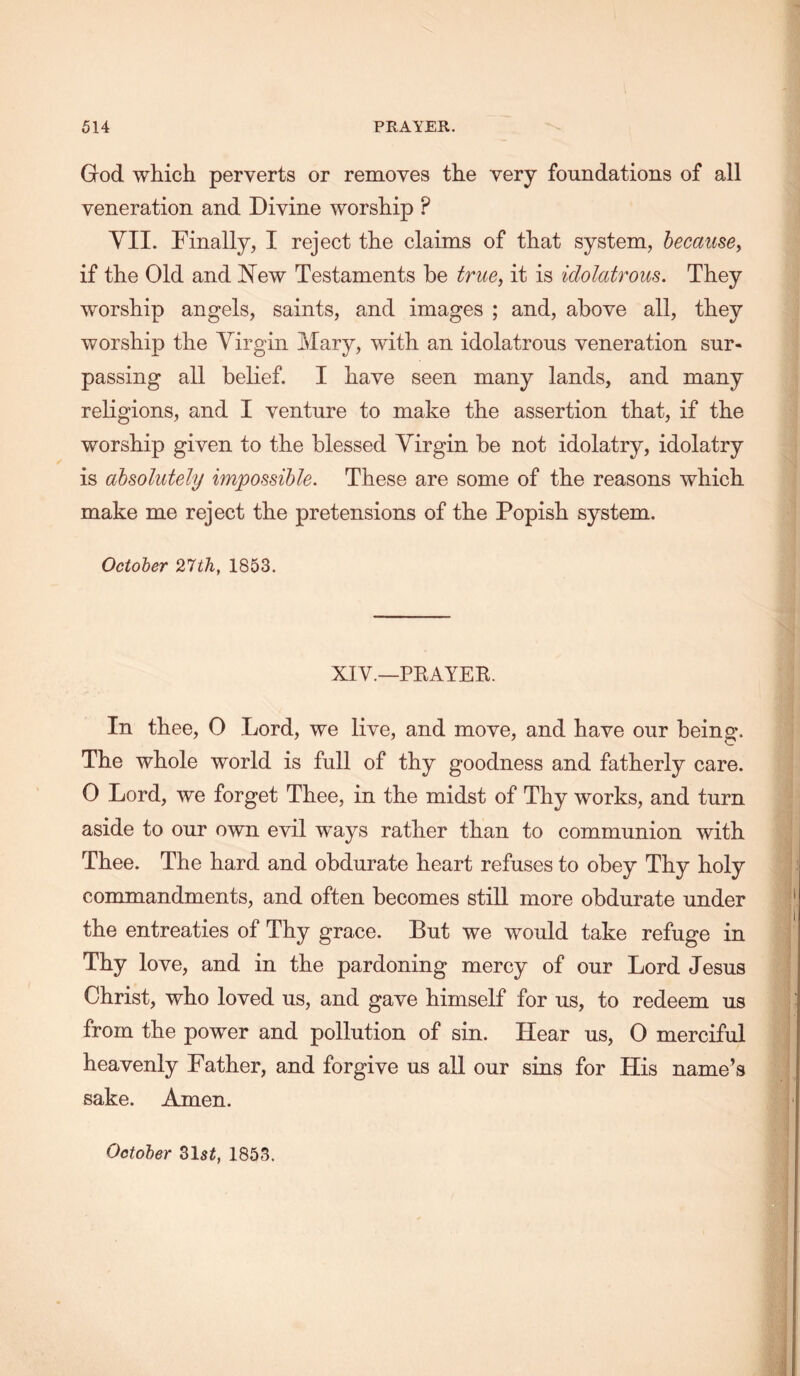 God which perverts or removes the very foundations of all veneration and Divine worship ? YII. Finally, I reject the claims of that system, becausey if the Old and 'New Testaments he true, it is idolatrous. They worship angels, saints, and images ; and, above all, they worship the Virgin Mary, with an idolatrous veneration sur- passing all belief. I have seen many lands, and many religions, and I venture to make the assertion that, if the worship given to the blessed Virgin be not idolatry, idolatry is absolutely impossible. These are some of the reasons which make me reject the pretensions of the Popish system. October 27th, 1853. XIV.—PKAYEE. In thee, 0 Lord, we live, and move, and have our being. The whole world is full of thy goodness and fatherly care. 0 Lord, we forget Thee, in the midst of Thy works, and turn aside to our own evil w^ays rather than to communion with Thee. The hard and obdurate heart refuses to obey Thy holy commandments, and often becomes still more obdurate under the entreaties of Thy grace. But we would take refuge in Thy love, and in the pardoning mercy of our Lord Jesus Christ, who loved us, and gave himself for us, to redeem us from the power and pollution of sin. Hear us, 0 merciful heavenly Father, and forgive us all our sins for His name’s sake. Amen. October 31si, 1853.