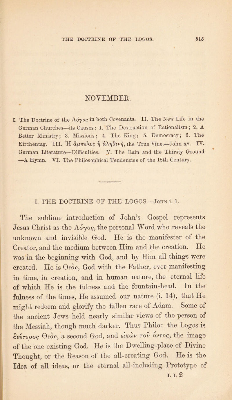 KOYEMBER. I. Tho Doctrin© of the A.oyoQ in both Covenants. II. The New Life in the German Churches—its Causes: 1. The Destruction of Eationalism; 2. A Better Ministry; 3. Missions; 4. The King; 5. Democracy; 6. The Kirchentag. III. 'H ajunreXog i] aXrjdLV)], the True Vine.—John xv. IV. German Literature—Difficulties. V. The Kain and the Thirsty Ground —A Hymn. VI. The Philosophical Tendencies of the 18th Century. I. THE DOCTKINE OF THE LOGOS.—John i. 1. Tlie sublime introduction of John’s Gospel represents Jesus Christ as the Aoyoc, the personal Word who reveals the unknown and invisible God. He is the manifester of the Creator, and the medium between Him and the creation. He was in the beginning with God, and by Him all things were created. He is 06oc, God with the Father, ever manifesting in time, in creation, and in human nature, the eternal life of which He is the fulness and the fountain-head. In the fulness of the times. He assumed our nature (i. 14), that He might redeem and glorify the fallen race of Adam. Some of the ancient Jews held nearly similar views of the person of the Messiah, though much darker. Thus Philo: the Logos is ^EVT^pog 0£OC, a second God, and elicow rov wrog, the image of the one existing God. He is the Dwelling-place of Divine Thought, or the Keason of the all-creating God. He is the Idea of all ideas, or the eternal all-including Prototype of L L 2