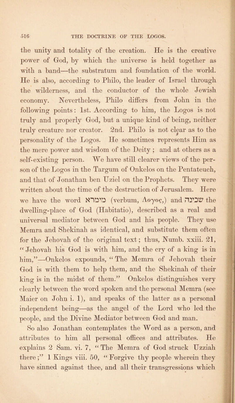 the unity and totality of the creation. He is the creative power of God, by which the universe is held together as with a band—the substratum and foundation of the world. He is also, according to Philo, the leader of Israel through I the wilderness, and the conductor of the whole Jewish economy. Nevertheless, Philo differs from John in the following points: 1st. According to him, the Logos is not truly and properly God, but a unique kind of being, neither truly creature nor creator. 2nd. Philo is not clear as to the personality of the Logos. He sometimes represents Him as the mere power and wisdom of the Deity ; and at others as a selLexisting person. We have still clearer views of the per- son of the Logos in the Targum of Onkelos on the Pentateuch, and that of Jonathan ben TJziel on the Prophets. They were written about the time of the destruction of Jerusalem. Here we have the word (verbum, Aoyog,) and the dwelling-place of God (Habitatio), described as a real and universal mediator between God and his people. They use Memra and Shekinah as identical, and substitute them often for the Jehovah of the original text; thus. Numb, xxiii. 21, Jehovah his God is with him, and the cry of a king is in him,”—Onkelos expounds, The Memra of Jehovah their God is with them to help them, and the Shekinah of their king is in the midst of them.” Onkelos distinguishes very clearly between the word spoken and the personal Memra (see Maier on John i. 1), and speaks of the latter as a personal independent being—as the angel of the Lord who led the people, and the Divine Mediator between God and man. So also Jonathan contemplates the Word as a person, and attributes to him all personal offices and attributes. He explains 2 Sam. vi. 7, “ The Memra of God struck IJzziah there;” 1 Kings viii. 50, “Forgive thy people wherein they have sinned against thee, and all their transgressions which