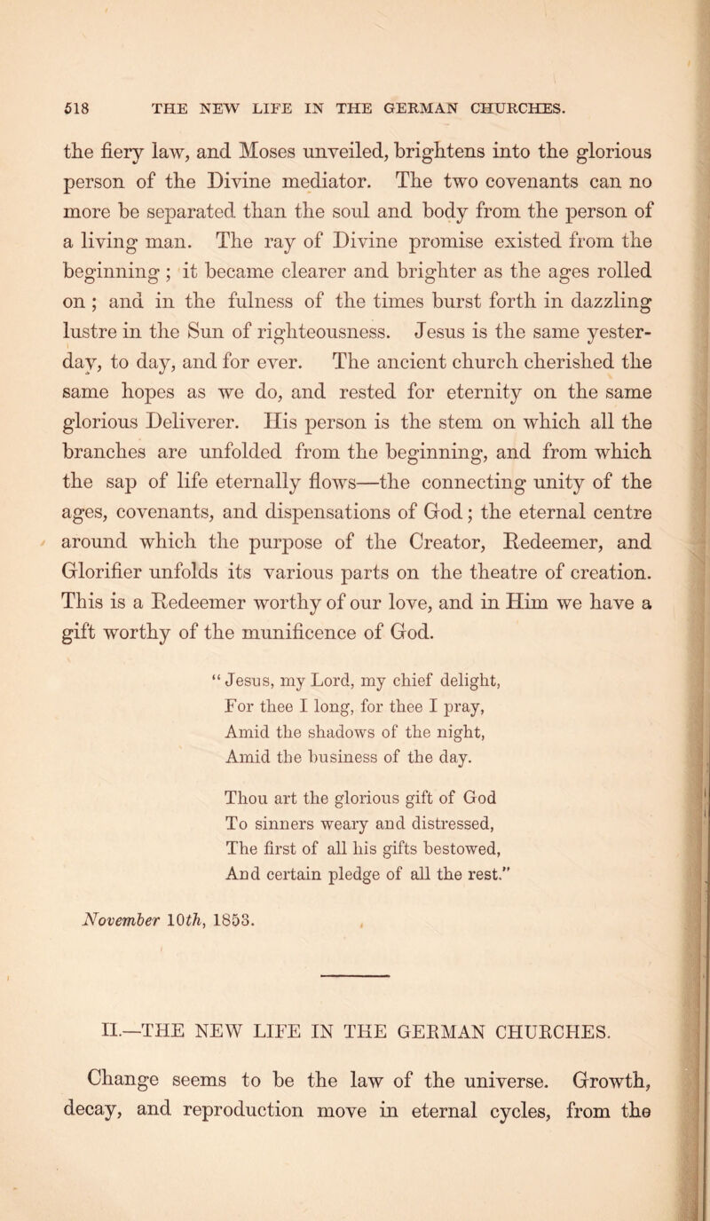 the fiery law, and Moses unveiled, brightens into the glorious person of the Divine mediator. The two covenants can no more be separated than the soul and body from the person of a living man. The ray of Divine promise existed from the beginning ; it became clearer and brighter as the ages rolled on ; and in the fulness of the times burst forth in dazzling lustre in the Sun of righteousness. Jesus is the same yester- day, to day, and for ever. The ancient church cherished the same hopes as we do, and rested for eternity on the same glorious Deliverer. His person is the stem on which all the branches are unfolded from the beginning, and from which the sap of life eternally fiows—the connecting unity of the ages, covenants, and dispensations of God; the eternal centre around which the purpose of the Creator, Redeemer, and Glorifier unfolds its various parts on the theatre of creation. This is a Redeemer worthy of our love, and in Him we have a gift worthy of the munificence of God. “Jesus, my Lord, my chief delight, For thee I long, for thee I pray. Amid the shadows of the night, Amid the business of the day. Thou art the glorious gift of God To sinners weary and distressed. The first of all his gifts bestowed. And certain pledge of all the rest.” November IQth, 1853. II.—THE NEW LIFE IN THE GERMAN CHURCHES. Change seems to be the law of the universe. Growth, decay, and reproduction move in eternal cycles, from the