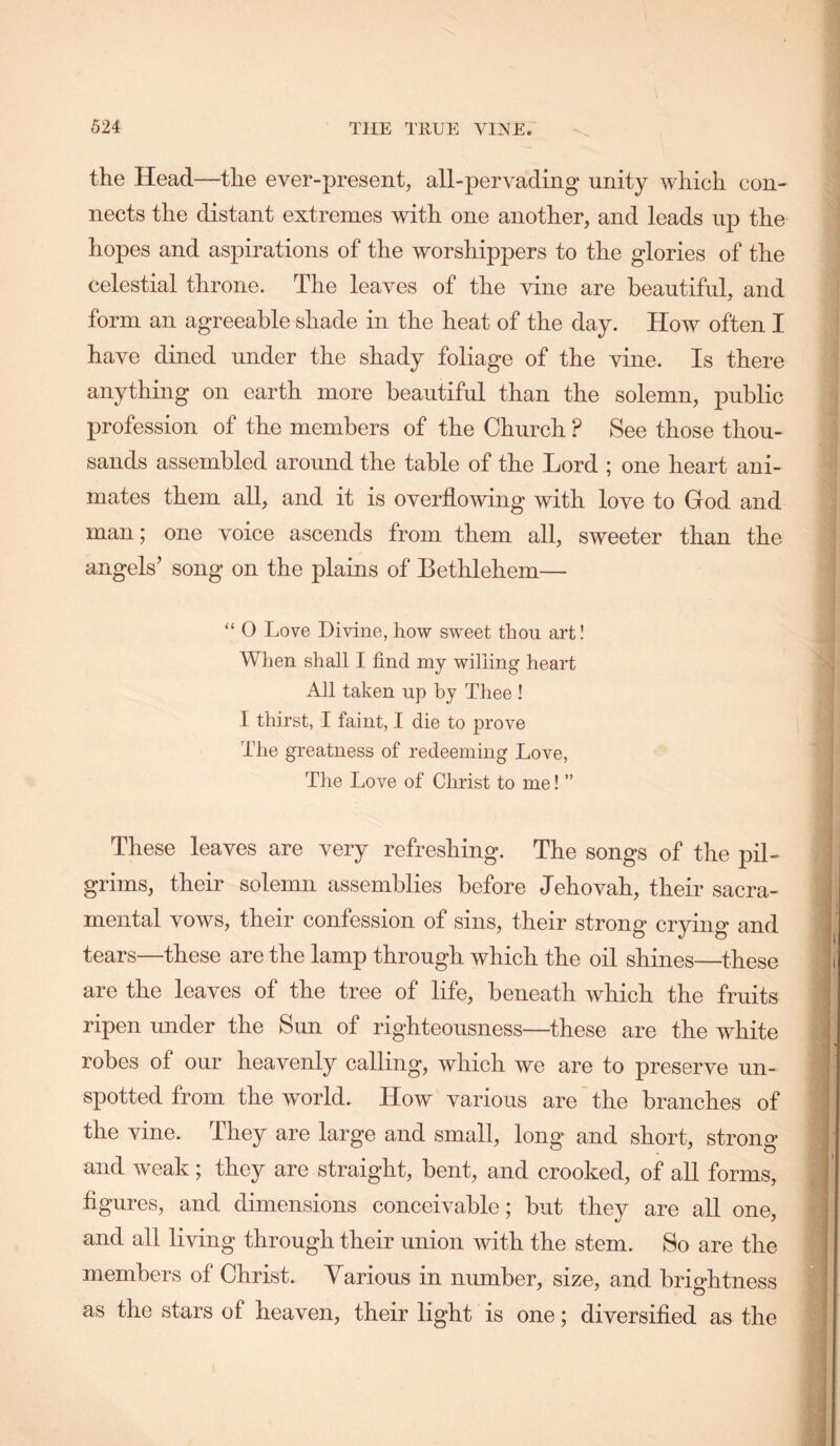 the Head—the ever-present, all-pervading unity which con- nects the distant extremes with one another, and leads up the hopes and aspirations of the worshippers to the glories of the celestial throne. The leaves of the vine are beautiful, and form an agreeable shade in the heat of the day. How often I have dined under the shady foliage of the vine. Is there anything on earth more beautiful than the solemn, public profession of the members of the Church ? See those thou- sands assembled around the table of the Lord ; one heart ani- mates them all, and it is overflowing with love to God and man; one voice ascends from them all, sweeter than the angels’ song on the plains of Bethlehem— “ 0 Love Divine, how sweet thou art! When shall I find my willing heart All taken up by Thee ! I thirst, I faint, I die to prove The greatness of redeeming Love, The Love of Christ to me! ” These leaves are very refreshing. The songs of the pil- grims, their solemn assemblies before Jehovah, their sacra- mental vows, their confession of sins, their strong crying and tears—these are the lamp through which the oil shines—these are the leaves of the tree of life, beneath which the fruits ripen under the Sun of righteousness—these are the white robes of our heavenly calling, which we are to preserve un- spotted from the world. How various are the branches of the vine. They are large and small, long and short, strong and weak; they are straight, bent, and crooked, of all forms, figures, and dimensions conceivable; but they are all one, and all living through their union with the stem. So are the members of Christ. Various in number, size, and brightness as the stars of heaven, their light is one; diversified as the