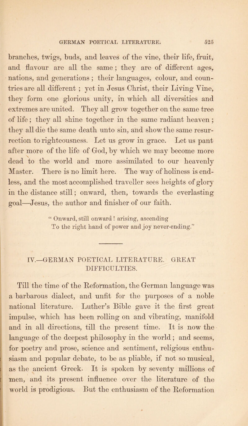 branches, twigs, buds, and leaves of the vine, their life, fruit, and flavour are all the same; they are of difierent ages, nations, and generations ; their languages, colour, and coun- tries are all difierent ; yet in Jesus Christ, their Living Yine, they form one glorious unity, in which all diversities and extremes are united. They all grow together on the same tree of life; they all shine together in the same radiant heaven; they all die the same death unto sin, and show the same resur- rection to righteousness. Let us grow in grace. Let us pant after more of the life of Grod, by which we may become more N dead to the world and more assimilated to our heavenly Master. There is no limit here. The way of holiness is end- less, and the most accomplished traveller sees heights of glory in the distance still; onward, then, towards the everlasting goal—Jesus, the author and finisher of our faith. “ Onward, still onward ! arising, ascending To the right hand of power and joy never-ending.” IV.—GEKMAN POETICAL LITERATURE. GREAT DIFFICULTIES. Till the time of the Reformation, the Grerman language was a barbarous dialect, and unfit for the purposes of a noble national literature. Luther’s Bible gave it the first great impulse, which has been rolling on and vibrating, manifold and in all directions, till the present time. It is now the language of the deepest philosophy in the world; and seems, for poetry and prose, science and sentiment, religious enthu- siasm and popular debate, to be as pliable, if not so musical, as the ancient Greek. It is spoken by seventy millions of men, and its present influence over the literature of the world is prodigious. But the enthusiasm of the Reformation
