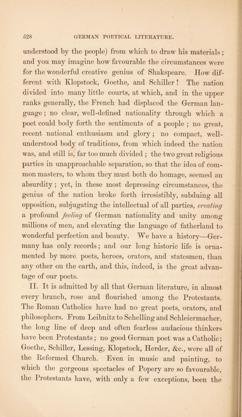 understood by the people) from which to draw his materials; and you may imagine how favourable the circumstances were for the wonderful creative genius of Shakspeare. How dif- ferent with Klopstock, Goethe, and Schiller ! The nation divided into many little courts, at which, and in the upper ranks generally, the French had displaced the German lan- guage ; no clear, well-defined nationality through which a poet could body forth the sentiments of a people ; no great, recent national enthusiasm and glory; no compact, well- understood body of traditions, from which indeed the nation was, and still is, far too much divided ; the two great religious parties in unapproachable separation, so that the idea of com- mon masters, to whom they must both do homage, seemed an absurdity ; yet, in these most depressing circumstances, the genius of the nation broke forth irresistibly, subduing all opposition, subjugating the intellectual of all parties, creating a profound feeling of German nationality and unity among millions of men, and elevating the language of fatherland to wonderful perfection and beauty. We have a history—Ger- many has only records; and our long historic life is orna- mented by more poets, heroes, orators, and statesmen, than any other on the earth, and this, indeed, is the great advan- tage of our poets. II. It is admitted by all that German literature, in almost every branch, rose and flourished among the Protestants. The Roman Catholics have had no great poets, orators, and philosophers. From Leibnitz to Schelling and Schleiermacher, the long line of deep and often fearless audacious thinkers have been Protestants ; no good German poet was a Catholic; Goethe, Schiller, Lessing, Klopstock, Herder, &c., were all of the Reformed Church. Even in music and painting, to which the gorgeous spectacles of Popery are so favourable, the Protestants have, with only a few exceptions, been the