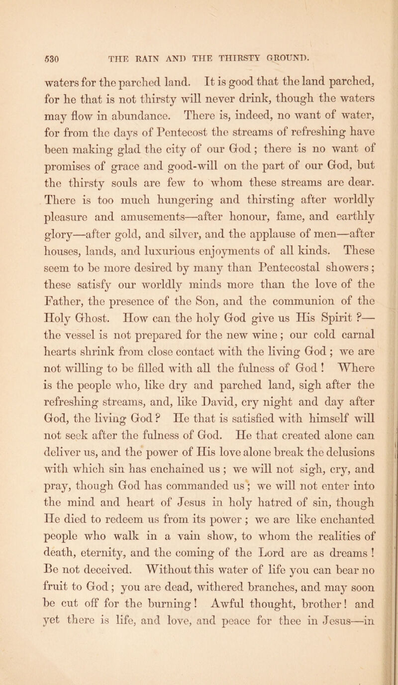 waters for the parched land. It is good that the land parched, for he that is not thirsty will never drink, though the waters may flow in abundance. There is, indeed, no want of water, for from the days of Pentecost the streams of refreshing have been making glad the city of our God; there is no want of promises of grace and good-will on the part of our God, but the thirsty souls are few to whom these streams are dear. There is too much hungering and thirsting after worldly pleasure and amusements—after honour, fame, and earthly glory—after gold, and silver, and the applause of men—after houses, lands, and luxurious enjoyments of all kinds. These seem to be more desired by many than Pentecostal showers ; these satisfy our worldly minds more than the love of the Father, the presence of the Son, and the communion of the Holy Ghost. How can the holy God give us His Spirit ?— the vessel is not prepared for the new wine ; our cold carnal hearts shrink from close contact with the living God ; we are not willing to be filled with all the fulness of God ! Where is the people who, like dry and parched land, sigh after the refreshing streams, and, like David, cry night and day after God, the living God ? He that is satisfied with himself will not seek after the fulness of God. He that created alone can deliver us, and the power of His love alone break the delusions with which sin has enchained us ; we will not sigh, cry, and pray, though God has commanded us ; we will not enter into the mind and heart of Jesus in holy hatred of sin, though He died to redeem us from its power; we are like enchanted people who walk in a vain show, to whom the realities of death, eternity, and the coming of the Lord are as dreams ! Be not deceived. Without this water of life you can bear no fruit to God; you are dead, withered branches, and may soon be cut off for the burning! Awful thought, brother! and yet there is life, and love, and peace for thee in Jesus—in