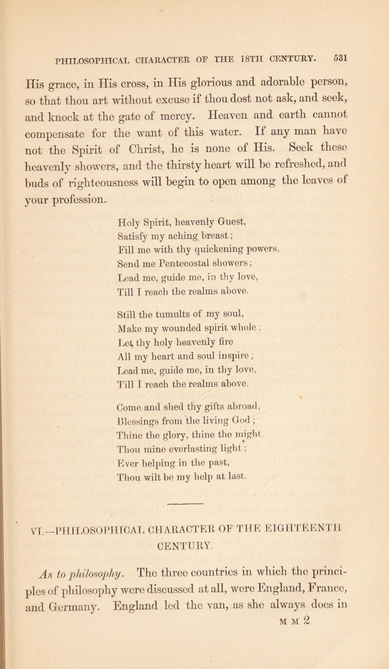 His grace, in His cross, in His glorious and adorable person, so that thou art without excuse if thou dost not ask, and seek, and knock at the gate of mercy. Heayen and earth cannot compensate for the want of this water. If any man have not the Spirit of Christ, he is none of His. Seek these heavenly showers, and the thirsty heart will be refreshed, and buds of righteousness will begin to open among the leaves of your profession. Holy Spirit, heavenly Guest, Satisfy my aching breast; Fill me with thy quickening powers. Send me Pentecostal showers; Lead me, guide me, in thy love. Till I reach the realms above. Still the tumults of my soul, Make my wounded spirit whole ; Let thy holy heavenly fire All my heart and soul inspire ; Lead me, guide me, in thy love, Till I reach the realms above. Come and shed thy gifts abroad, Blessings from the living God ; Thine the glory, thine the nnght, Thou mine everlasting light; Ever helping in the past. Thou wilt be my help at last. VT.—PHlI.OSOPHrCAL CHAPACTER OF THE EIGHTEENTH CENTURY. As to philosophy. The three countries in which the princi- ples of philosophy were discussed at all, were England, France, and Grermany. England led the van, as she always does in mm2