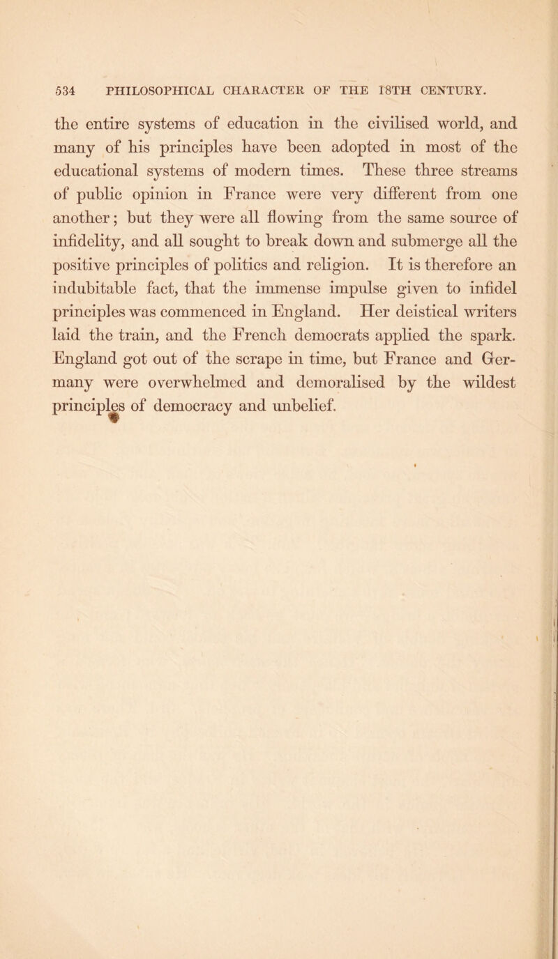 the entire systems of education in the civilised world, and many of his principles have been adopted in most of the educational systems of modern times. These three streams of public opinion in France were very different from one another; but they were all flowing from the same source of infidelity, and all sought to break down and submerge all the positive principles of politics and religion. It is therefore an indubitable fact, that the immense impulse given to infidel principles was commenced in England. Her deistical writers laid the train, and the French democrats applied the spark. England got out of the scrape in time, but France and Grer- many were overwhelmed and demoralised by the wildest principles of democracy and unbelief.