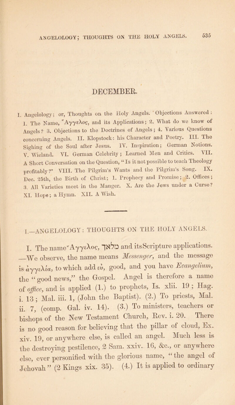 I DECEMBER. I. Angelology; or, Thoughts on the Holy Angels. * Ohjections Answered: 1. The Name, ’^AyyeXoc, and its Applications; 2. What do we know of Angels? 3. Objections to the Doctrines of Angels; 4. Various Questions concerning Angels. II. Klopstock: his Character and Poetry. III. The Sighing of the Soul after Jesus. IV. Inspiration; German Notions. V. Wieland. VI. German Celebrity ; Learned Men and Critics. VII. A Short Conversation on the Question, “Is it not possible to teach Theology profitably?” VIII. The Pilgrim’s Wants and the Pilgrim’s Song. IX. Dec. 25th, the Birth of Christ; I. Prophecy and Promise; 2. Offices; 3. All Varieties meet in the Manger. X. Are the Jews under a Curse? XI. Hope; a Hymn. XII. A Wish. I._ANGEL0L0GY: THOUGHTS ON THE HOLY ANGELS. I. The naine’'Ay7£Xoc, and its Scripture applications. TVe ohserve, the name means J^Lgssbykjqt, and the message is ayycXla, to wUch add ci, good, and you have Evangdium, the “ good news,” the Gospel. Angel is therefore a name of office, and is applied (1.) to prophets, Is. xlii. 19 ; Hag. i. 13 ; Mai. iii. 1, (John the Baptist). (2.) To priests, Mai. ii. 7,’ (comp. Gal. iv. 14). (3.) To ministers, teachers or bishops of the New Testament Church, Rev. i. 20. There is no good reason for believing that the pillar of cloud, Ex. xiv. 19, or anywhere else, is called an angel. Much less is the destroying pestilence, 2 Sam. xxiv. 16, &c., or anywhere else, ever personified with the glorious name, “ the angel of JehOTah” (2 Kings xix. 35). (4.) It is applied to ordinary