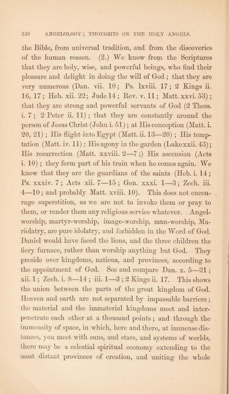 the Bible, from universal tradition, and from the discoveries of the human reason. (2.) We know fropa the Scriptures that they are holy, wise, and powerful beings, who find their pleasure and delight in doing the will of God ; that they are very numerous (Ban. vii. 10; Ps. Ixviii. 17; 2 Kings ii. 16, 17 ; Heb. xii. 22; Jude 14 ; Pev. v. 11; Matt. xxvi. 53); that they are strong and powerful servants of God (2 Thess. i. 7 ; 2 Peter ii. 11) ; that they are constantly around the person of Jesus Christ (John i. 51) ; at His conception (Matt. i. 20, 21) ; His flight into Egypt (Matt. ii. 13—20) ; His temp- tation (Matt. iv. 11); His agony in the garden (Lukexxii. 43); His resurrection (Matt, xxviii. 2—7;) His ascension (Acts i. 10) ; they form part of his train when he comes again. We know that they are the guardians of the saints (Heb. i. 14 ; Ps. xxxiv. 7; Acts xii. 7—15 ; Gen. xxxi. 1—3; Zech. iii. 4—10 ; and probably Matt, xviii. 10). This does not encou- rage superstition, as we are not to invoke them or pray to them, or render them any religious service whatever. Angel- worship, martyr-worship, image-worship, man-worship, Ma- riolatry, are pure idolatry, and forbidden in the Word of God. Daniel would have faced the lions, and the three children the fiery furnace, rather than worship anything but God. They preside over kingdoms, nations, and provinces, according to the appointment of God. See and compare Dan. x. 5—21 ; xii. 1; Zech. i. 8—14 ; iii. 1—3 ; 2 Kings ii. 17. This shows the union between the parts of the great kingdom of God. Heaven and earth are not separated by impassable barriers ; the material and the immaterial kingdoms meet and inter- penetrate each other at a thousand points ; and through the immensity of space, in which, here and there, at immense dis- tances, you meet with suns, and stars, and systems of worlds, there may be a celestial spiritual economy extending to the most distant provinces of creation, and uniting the whole