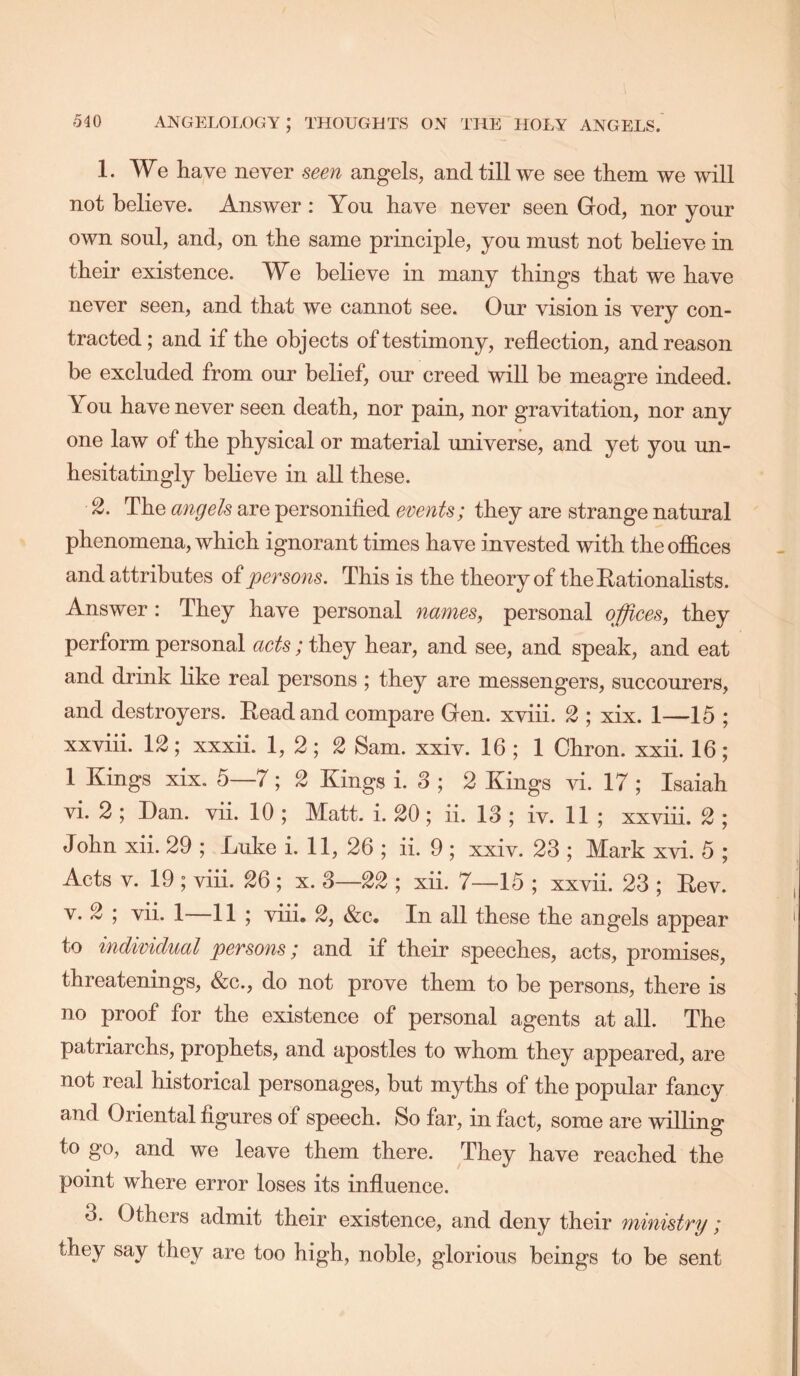 1. We have never seen angels, and till we see them we will not believe. Answer : Yon have never seen God, nor yonr own soul, and, on the same principle, you must not believe in their existence. We believe in many things that we have never seen, and that we cannot see. Our vision is very con- tracted; and if the objects of testimony, reflection, and reason be excluded from our belief, our creed will be meagre indeed. You have never seen death, nor pain, nor gravitation, nor any one law of the physical or material universe, and yet you un- hesitatingly believe in all these. 2. The angels are personified events; they are strange natural phenomena, which ignorant times have invested with the offices and attributes of persons. This is the theory of the Rationalists. Answer: They have personal names, personal offiees, they perform personal aets; they hear, and see, and speak, and eat and drink like real persons ; they are messengers, succourers, and destroyers. Read and compare Gen. xviii. 2 ; xix. 1—15 ; xxviii. 12; xxxii. 1, 2; 2 Sam. xxiv. 16 ; 1 Chron. xxii. 16; 1 Kings xix. 5—7; 2 Kings i. 3 ; 2 Kings vi. 17; Isaiah vi. 2 ; Dan. vii. 10 ; Matt. i. 20; ii. 13 ; iv. 11 ; xxviii. 2 ; John xii. 29 ; Luke i. 11, 26 ; ii. 9 ; xxiv. 23 ; Mark xvi. 5 ; Acts V. 19 ; viii. 26 ; x. 3—22 ; xii. 7—15 ; xxvii. 23 ; Rev. V. 2 ; vii. 1—11 ; viii, 2, &c. In all these the angels appear to individual persons; and if their speeches, acts, promises, threatenings, &c., do not prove them to be persons, there is no proof for the existence of personal agents at all. The patriarchs, prophets, and apostles to whom they appeared, are not real historical personages, but myths of the popular fancy and Oriental figures of speech. So far, in fact, some are willing to go, and we leave them there. They have reached the point where error loses its influence. 3. Others admit their existence, and deny their ministry; they say they are too high, noble, glorious beings to be sent