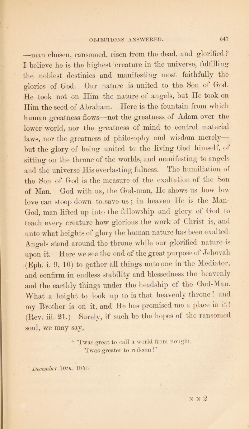 —man chosen, ransomed, risen from the dead, and glorified? I believe he is the highest creature in the universe, fulfilling the noblest destinies and manifesting most faithfully the glories of God. Our nature is united to the Son of God. o He took not on Him the nature of angels, but He took on Him the seed of Abraham. Here is the fountain from which human greatness flows—not the greatness of Adam over the lower world, nor the greatness of mind to control material laws, nor the greatness of philosophy and wisdom merely— but the glory of being united to the living God himself, ol sitting on the throne of the worlds, and manifesting to angels and the universe His everlasting fulness. The humiliation ol the Son of God is the measure of the exaltation of the Sou of Man. God with us, the God-man, He shows us how low love can stoop down to.save us ; in heaven He is the Man- God, man lifted up into the fellowship and glory of God to teach every creature how glorious the work of Christ is, and unto what heights of glory the human nature has been exalted. Angels stand around the throne while our glorified nature is upon it. Here we see the end of the great purpose of Jehovah (Eph. i. 9, 10) to gather all things unto one in the Mediator, and confirm in endless stability and blessedness the heavenly and the earthly things under the headship of the God-Man. What a height to look up to is that heavenly throne I and my Brother is on it, and He has promised me a place in it! (Bev. hi. 21.) Surely, if such be the hopes of the ransomed soul, we may say, “ ’Twas great to call a world from nought, ’Twas greater to redeem !” 4 AJ IJecemher 10 18f)'l