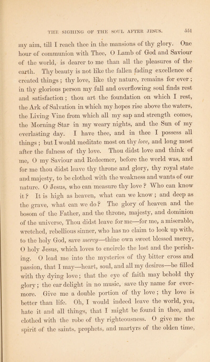iiiy aim., till I reach thee in the mansions of thy glory. One hour of communion with Thee, 0 Lamb of Grod and Saviour of the world, is dearer to me than all the pleasures of the earth. Thy beauty is not like the fallen fading excellence of created things ; thy love, like thy nature, remains for ever ; in thy glorious person my full and overflowing soul finds rest and satisfaction ; thou art the foundation on which I rest, the Ark of Salvation in which my hopes rise above the waters, the Living Yine from which all my sap and strength comes, the Morning Star in my weary nights, and the Sun of my everlasting day. I have thee, and in thee I possess all things ; but I would meditate most on thy love, and long most after the fulness of thy love. Thou didst love and think of me, 0 my Saviour and Redeemer, before the world was, and for me thou didst leave thy throne and glory, thy royal state and majesty, to be clothed with the weakness and wants of our nature. 0 Jesus, who can measure thy love ? Who can know it ? It is high as heaven, what can we know j and deep as the grave, what can we do ? The glory of heaven and the bosom of the Father, and the throne, majesty, and dominion of the universe. Thou didst leave for me for me, a miserable, wretched, rebellious sinner, who has no claim to look up with, to the holy Grod, save 'inevcy—thine own sweet blessed mercy, O holy Jesus, which loves to encircle the lost and the perish- ing. 0 lead me into the mysteries of thy bitter cross and passion, that I may—^heart, soul, and all my desires be filled with thy dying love; that the eye of faith may behold thy glory; the ear delight in no music, save thy name for ever- more. Give me a double portion of thy love ; thy love is better than life. Oh, I would indeed leave the world, yea, hate it and all things, that I might be found in thee, and clothed with the robe of thy righteousness. 0 give me the spirit of the saints, prophets, and martyrs of the olden time,