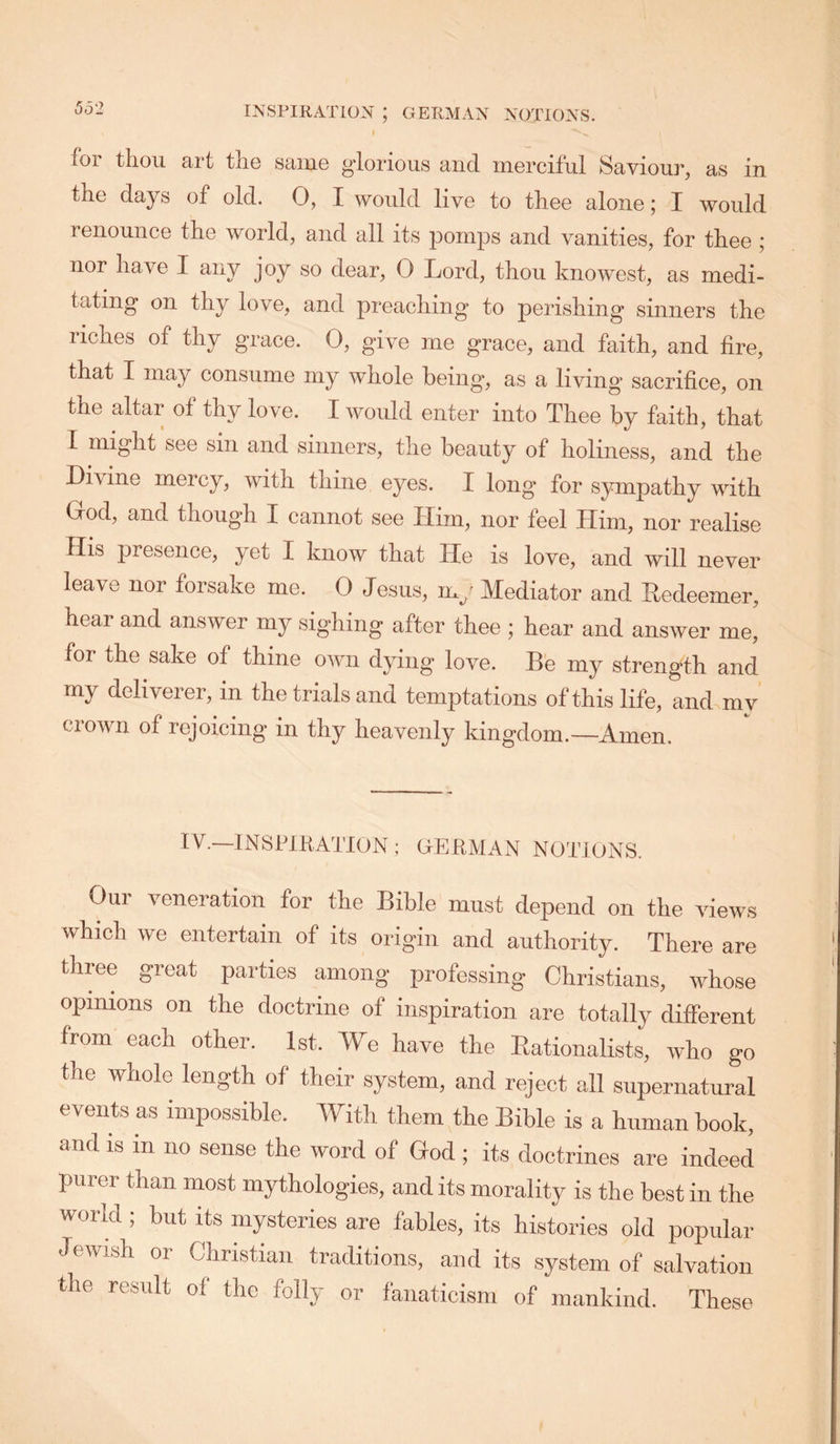 for thou art the same glorious and merciful Saviour, as in the days of old. 0, I would live to thee alone; I would renounce the world, and all its pomps and vanities, for thee ; nor have I any joy so dear, 0 Lord, thou knowest, as medi- tating on thy love, and preaching to perishing sinners the riches of thy grace. 0, give me grace, and faith, and fire, that I may consume my whole being, as a living sacrifice, on the altar of thy love. I would enter into Thee by faith, that I might see sin and sinners, the beauty of holiness, and the Divine mercy, with thine eyes. I long for sympathy with Grod, and though I cannot see Him, nor feel Him, nor realise His presence, yet I know that He is love, and will never leave nor forsake me. 0 Jesus, my Mediator and Redeemer, hear and answer my sighing after thee ; hear and answer me, for the sake of thine own dying love. Be my strength and my deliverer, in the trials and temptations of this life, and my crown of rejoicing in thy heavenly kingdom.—Amen. IV.—INSPIKATION ; OEilMAN NOTIONS. Oui veneration for the Bible must depend on the views which we entertain of its origin and authority. There are three great parties among professing Christians, whose opinions on the doctrine of inspiration are totally different from each other. 1st. We have the Rationalists, who go the whole length of their system, and reject all supernatural events as impossible. With them the Bible is a human book, and is in no sense the word of Hod ; its doctrines are indeed purer than most mythologies, and its morality is the best in the world ; but its mysteries are fables, its histories old popular Jewish or Christian traditions, and its system of salvation the result of the folly or fanaticism of mankind. These