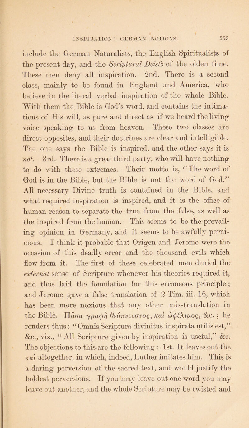 I INSPIUATION ; GEllMAN A'OTIONS. 553 include the German Naturalists, the English Spiritualists of the present day, and the Sc7'i])tural Deist's of the olden time. These men deny all inspiration. 2nd. There is a second class, mainly to be found in England and America, who beheve in the literal verbal inspiration of the whole Bible. With them the. Bible is God’s word, and contains the intima- tions of His will, as pure and direct as if we heard the living voice speaking to us from heaven. These two classes are direct opposites, and their doctrines are clear and intelligible. The one says the Bible is inspired, and the other says it is not. 3rd. There is a great third party, who will have nothing to do with these extremes. Their motto is, “ The word of God is in the Bible, but the Bible is not the word of God.” All necessary Divine truth is contained in the Bible, and what required inspiration is inspired, and it is the office of human reason to separate the true from the false, as well as the inspired from the human. This seems to be the prevail- ing opinion in Germany, and it seems to be awfully perni- cious. I think it probable that Origen and Jerome were the occasion of this deadly error and the thousand evils which flow from it. The first of these celebrated men denied the external sense of Scripture whenever his theories required it, and thus laid the foundation for this erroneous principle ; and Jerome gave a false translation of 2 Tim. iii. 16, which has been more noxious that any other mis-translation in the Bible. Jlaora ypacj)^ OcOTTrevGrog^ icai w^eXi/xoc, ; he renders thus : ^‘Omnis Scriptura divinitus inspirata utilis est,” &c., viz., ‘‘ All Scripture given by inspiration is useful,” &c. The objections to this are the following : 1st. It leaves out the Kai altogether, in which, indeed, Luther imitates him. This is a daring perversion of the sacred text, and would justify the boldest perversions. If you may leave out one word you may leave out another, and the whole Scripture may be twisted and