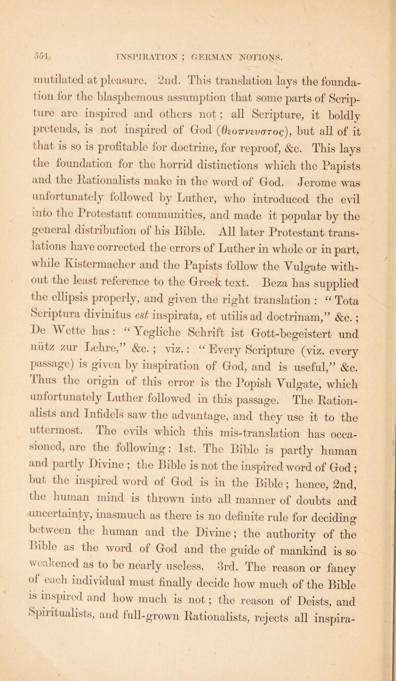 (354 iniitilatcd at pleasure. 2iid. This translation lays tlie founda- tion for the blasjihemous assumption that some parts of Scrip- ture are inspired and others not; all Scripture, it boldly pretends, is not inspired of Grod (dEOTrrEaoroc), but all of it that is so is profitable for doctrine, for reproof, &c. This lays the foundation for the horrid distinctions which the Papists and the Pationalists make in the word of Grod. Jerome was unfortunately followed by Luther, who introduced the evil into the Protestant communities, and made it popular by the general distribution of his Bible. All later Protestant trans- lations have corrected the errors of Luther in whole or in part, while Kistermacher and the Papists follow the Vulgate with- out the least reference to the Greek text. Beza has supplied the ellipsis properly, and given the right translation : Tota (Scriptura divinitus est inspirata, et utilis ad doctrinam,^’ &c.; De Wette has : ‘‘ Yegliche Schrift ist Gott-begeistert und niitz zur Lehre, &c. ; viz.: Every Scripture (viz. every passage) is given by inspiration of God, and is useful,’’ &c. Thus the origin of this error is the Popish Vulgate; which unfortunately Luther followed in this passage. The Bation- alists and Infidels saw the advantage, and they use it to the uttermost. The evils which this mis-translation has occa- sioned, are the following: 1st. The Bible is partly human and partly Divine ; the Bible is not the inspired word of God ; but the inspired word of God is in the Bible; hence, 2nd, the human mind is thrown into all manner of doubts and uncertainty, inasmuch as there is no definite rule for deciding between the human and the Divine; the authority of the l>ible as the word of God and the guide of mankind is so weakened as to bo nearly useless. 3rd. The reason or fancy of each individual must finally decide how much of the Bible IS inspired and how much is not; the reason of Deists, and Spiritualists, and full-grown nationalists, rejects all inspira-