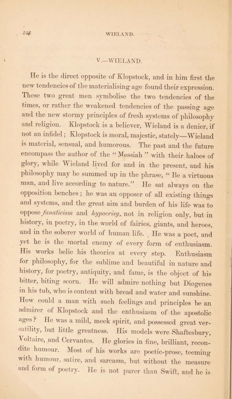 WIELAND. \ » V.—WIELAND. He is the direct opposite of Klopstock, and in him first the new tendencies of the materialising* age fonnd their expression. These two great men symbolise the two tendencies of the times, or rather the weakened tendencies of the passing age and the new stormy principles of fresh systems of philosophy and religion. Klopstock is a believer, Wieland is a denier, if not an infidel, Klopstock is moral, majestic, stately—TV^ieland IS material, sensual, and humorous. The past and the future encompass the author of the ''Messiah ’’ with their haloes of glory, while Wieland lived for and in the present, and his philosophy may be summed up in the phrase,  Be a virtuous man, and live according to nature.’^ He sat always on the opposition benches 5 he was an opposer of all existing things and systems, and the great aim and burden of his life was to oppose/anaticism and hypocrisy, not in religion only, but in history, in poetry, in the world of fairies, giants, and heroes, and in the soberer world of human life. He was a poet, and yet he is the mortal enemy of every form of enthusiasm. His works belie his theories at every step. Enthusiasm for philosophy, for the sublime and beautiful in nature and history, for poetry, antiquity, and fame, is the object of his bitter, biting scorn. He wil] admire nothing but Diogenes in his tub, who is content with bread and water and sunshine. How could a man with such feelings and principles be an admirer of Klopstock and the enthusiasm of the apostolic ages ? He was a mild, meek spirit, and possessed great ver- satility, but little greatness. His models were Shaftesbury, Voltaire, and Cervantes. He glories in fine, brilliant, recom dite humour. Most of his works are poetic-prose, teeming with humour, satire, and sarcasm, but without the measure and form of poetry. He is not purer than Swift, and he is