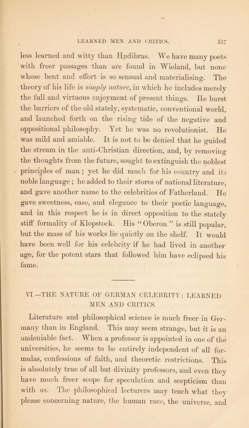 less learned and witty than Hudibras. We have many poets with freer passages than are found in Wieland, but none whose bent and effort is so sensual and materialising. The theory of his life is simply nature, in which he includes merely the full and virtuous enjoyment of present things. He burst the barriers of the old stately, systematic, conventional world, and lamiched forth on the rising tide of the negative and oppositional philosophy. Yet he was no revolutionist. He was mild and amiable. It is not to be denied that he amided o the stream in the anti-Christian direction, and, by removing the thoughts from the future, sought to extinguish the noblest principles of man; yet he did much for his countrjr and its noble language ; he added to their stores of national literature, and gave another name to the celebrities of Fatherland. He gave sweetness, ease, and elegance to their poetic language, and in this respect he is in direct opposition to the stately stiff formality of Klopstock. His Oberon ’’ is still popular, but the mass of his works lie quietly on the shelf. It would have been well for his celebrity if he had lived in another age, for the potent stars that followed him have eclipsed his fame. VI.—THE NATUEE OF GERMAN CELEBRITY; LEARNED MEN AND CRITICS. Literature and philosophical science is much freer in Gei*- many than in England. This may seem strange, but it is an undeniable fact. When a professor is appointed in one of the universities, he seems to be entirely independent of all for- mulas, confessions of faith, and theoretic restrictions. This is absolutely true of all but divinity professors, and even they have much freer scope for speculation and scepticism than with us. The philosophical lecturers may teach what they please concerning nature, the human race, the universe, and